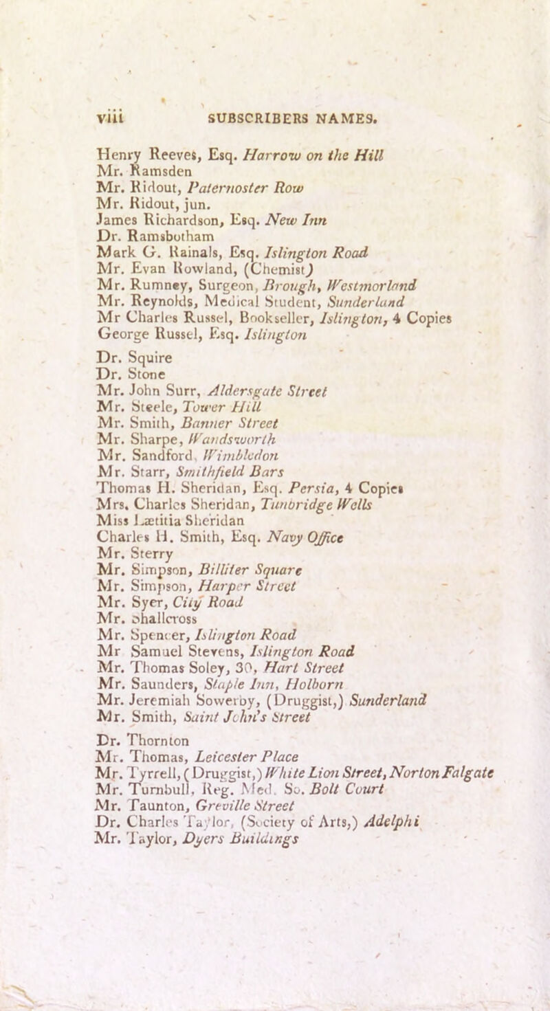 Henry Reeves, Esq. Harrow on the Hill Mr. Ramsden Mr. Kidout, Paternoster Row Mr. Ridout, jun. James Richardson, Esq. Hew Inn Dr. Ramsbotham Mark G. Rainals, Esq. Islington Road Mr. Evan Rowland, (Chemist^ Mr. Rumney, ?>nrgeon, Brough, Westmorland Mr. Reynolds, Medical Student, Sunderland Mr Charles Russcd, Bookseller, Islington, 4 Copies George Russel, Esq. Islington Dr. Squire Dr. Stone Mr. John Surr, ylldersgate Street Mr. Steele, Tower Hill Mr. Smith, Banner Street Mr. Sharpe, Wandsworth Mr. Sandford, Wimbledon Mr. Starr, Smithfield Bars Thomas H. Sheridan, Esq. Persia, 4 Copies Mrs. Charles Sheridan, Timoridge Walls Miss J.aetitia Sheridan Charles H. Smith, Esq. Navy Office Mr. Sterry Mr. Simpson, Billiter Square Mr. Simpson, Harper Street Mr. Sycr, City Road Mr. ohallcross Mr. Spencer, Islington Road Mr Samuel Stevens, Islington Road Mr. Thomas Soley, 30, Hart Street Mr. Saunders, Staple Bin, Holborn Mr. Jeremiah Sowerby, (Druggist,) Sunderland Mr. Smith, Saint John’s Street Dr. Thornton Mr. Thomas, Leicester Place Mr. 1 yrrell, (Druggist,) Lion Street,NortonFalgate Mr. Turnbull, Reg. Afed. So. Bolt Court Mr. Taunton, Greville Street Dr. Charles Ta .’lor, (Si'Ciety of Arts,) Adelphi Mr. Taylor, Dyers Buildings