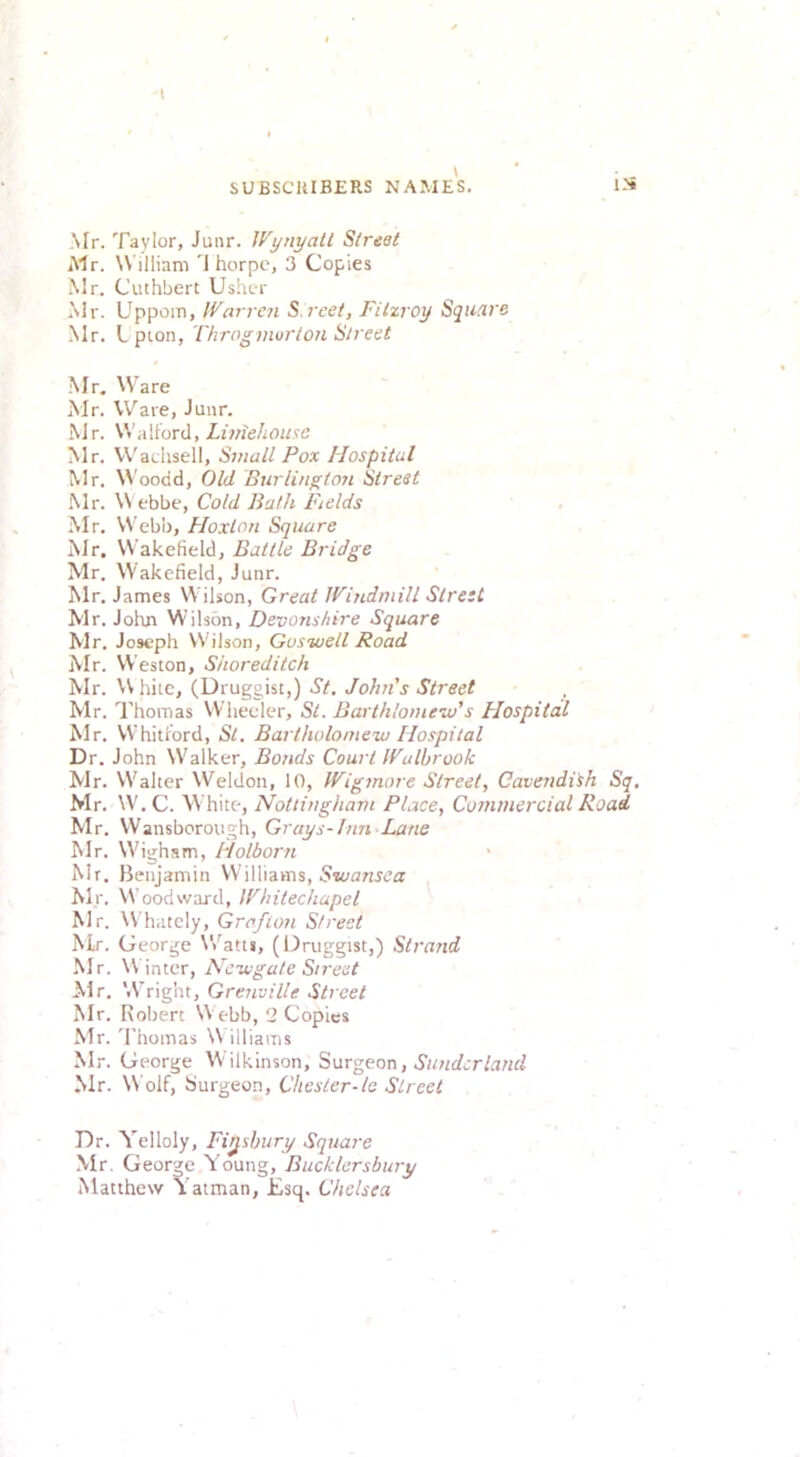 Mr. Taylor, Junr. Wynyall Slreet iMr. W illiam 'J horpc, 3 Copies Mr. Cuthbert Us.hor Mr. Uppom, !{^arre?i S.reet, Filzroy Squ/V's Mr. Lpion, T/irogmurion Slreet Mr, Ware Mr. Ware, Junr. Mr. W'alt’orcl, Luriehouse Mr. W'adisell, Small Pox Hospital Mr. Woodd, Old Burliugtori Street Mr. W ebbe, Cold Bath Fields Mr. Webb, Hoxlon Square Mr. Wakefield, Battle Bridge Mr. W'akefield, Junr. Mr. James Wilson, Great Windmill Street Mr. John W’ilsbn, Devonshire Square Mr. Joseph Wilson, Goswell Road iVir. Weston, Shoreditch Mr. W hiie, (Druggist,) St. John's Street Mr. Thomas Wheeler, St. Barthlomew’s Flospital Mr. VVhitlord, St. Bartholomew Hospital Dr. John W'alker, Bonds Court Wulbrook Mr. Walter Weldon, 10, Wigmore Slreet, Cavendith Sq. Mr. W. C. \\ hite, Nottingham Place, Commercial Road Mr. Wansborough, Grays-Inn Lane Mr. W'igham, Holborn Mr. Benjamin VV illiams, Mr. Woodward, Whitechapel Mr. Whatcly, Grafion Street Mr, George Watts, (Druggist,) Strand Mr. W inter, Newgate Street Air. Wright, Grenville Street Mr. Robert W ebb, 2 Copies Mr. d'homas W illiams Mr. George W ilkinson, Surgeon, Sunderland Mr. Wolf, burgeon, Chester-le Street Dr. Yelloly, Finsbury Square Mr. George Young, Bucklersbury Matthew Yatman, Esq. Chelsea