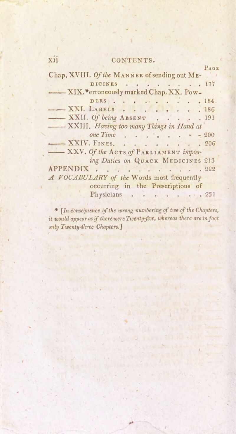 \ l*AOE Chap,XVIII. Of the Manner of sending out Me- ' DICINES 177 • XIX.*erroneously marked Chap. XX. Pow- DERS 184 XXL Labels 186 XXII. Of being Absent 191 XXllI. Having too many Things in Hand at one Time 200 XXIV. Fines 206 XXV. Of the Acts of Parliament impos- ing Duties on Quack Medicines 213 APPENDIX 222 A VOCABULARY of the Words most frequently occurring in the Prescriptions of Physicians 231 ♦ [7n consequence of the wrong numbering of two of the Chapters, it would appear as if there were Twenty-five, whereas there an in fact only Twenty-three Chapters^] I t