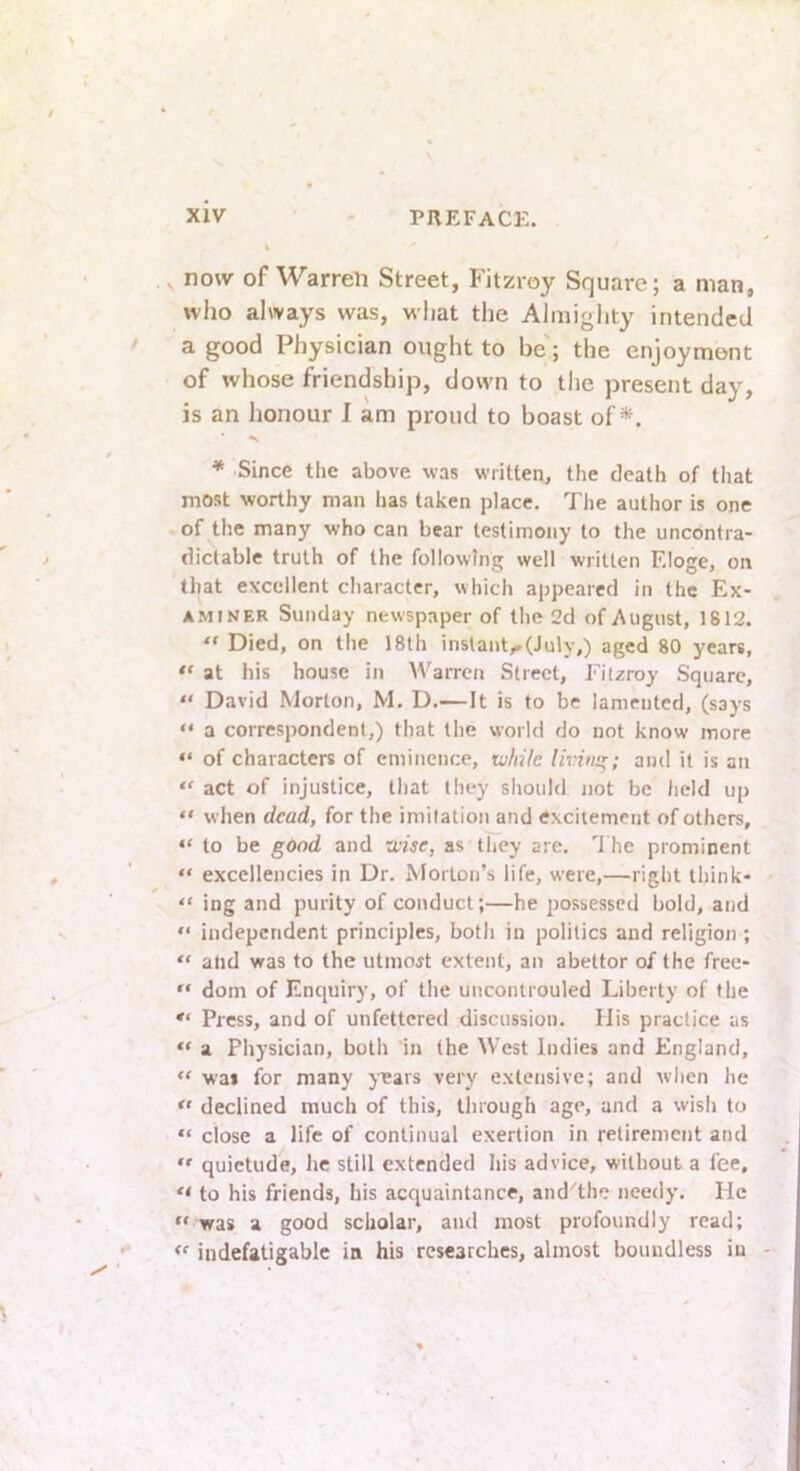 now of Warren Street, Fitzroy Square; a man, who always was, what the Almighty intended a good Physician ought to be; the enjoyment of whose friendship, down to the present day, is an honour I am proud to boast of*. ♦ Since the above was written, the death of that most worthy man has taken place. Tlie author is one of the many who can bear testimony to the uncontra- dictable truth of the following well written Eloge, on that excellent character, which appeared in the Ex- aminer Sunday newspaper of the 2d of August, 1812. “ Died, on the 18th instant,.(July,) aged 80 years, at his house in Warren Street, Fitzroy Square, “ David Morton, M, D.—It is to be lamented, (says “ a correspondent,) that the world do not know more “ of characters of eminence, tv/iile livhisr; and it is an “ act of injustice, that they should not be lield up “ when dead, for the imitation and excitement of others, “ to be good and xvise, as they are, 1 he prominent “ excellencies in Dr. Morton’s life, were,—right think- “ ing and purity of conduct;—he possessed bold, and “ independent principles, both in politics and religion ; “ ahd was to the utmojt extent, an abettor of the free- “ dom of Enquiry, of the uncontrouled Liberty of the *• Press, and of unfettered discussion. His practice as “ a Physician, both in the West Indies and England, “ was for many yasars very extensive; and when he declined much of this, through age, and a wish to “ close a life of continual exertion in retirement and  quietude, he still extended his advice, without a fee, to his friends, his acquaintance, and^the needy. Pic “ was a good scholar, and most profoundly read; “ indefatigable in his researches, almost boundless in