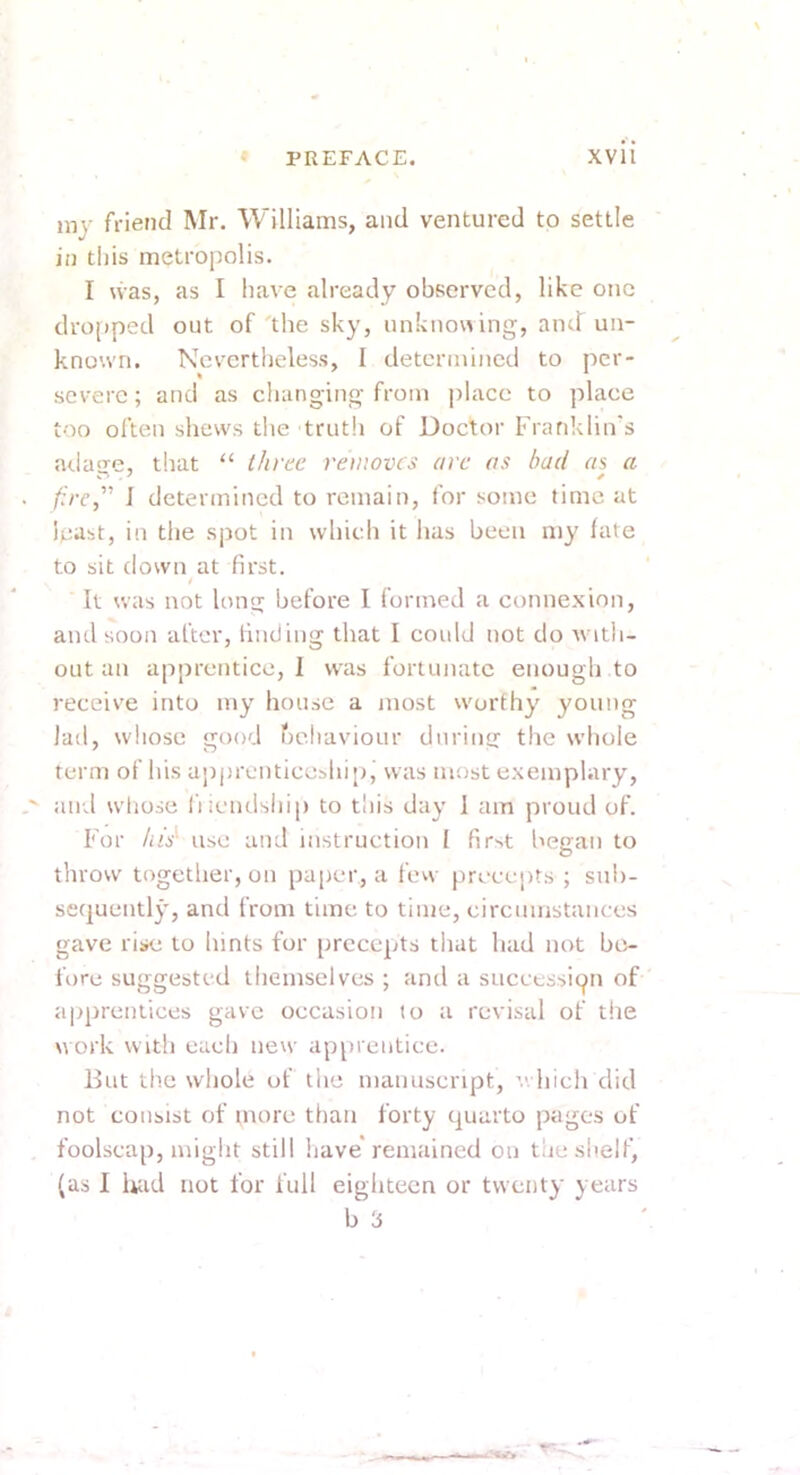 my friend Mr. Williams, and ventured to settle in tins metropolis. I \vas, as I have already observed, like one dropped out of'the sky, unknowing, and un- known. Nevertheless, I determined to per- severe ; and as changing from place to place too often shews the trutii of Doctor Franklin's arlatre, that “ three removes are as had as a . /f/r,” J determined to remain, for some time at least, in the spot in which it has been my fate to sit down at first. It was not long before I formed a connexion, and soon after, finding that I could not do with- out an apprentice, I was fortunate enough to receive into my house a most worthy young lad, whose good behaviour during the whole term of his apprenticeship^ was most exemplary, and wliose liicndship to this day 1 am proud of. For his' use and instruction I fir-.t liegan to throw together, on paper, a fevv precepts ; sub- sequently, and from time to time, circumstances gave rise to hints for precepts that had not be- fore suggested themselves ; and a succession of apprentices gave occasion to a revisal of the work with each new apprentice. But the whole of the manuscript, ’.. hich did not consist of more tlian forty quarto pages of foolscap, might still have* remained on the shelf, (as I liud not for full eighteen or twenty years