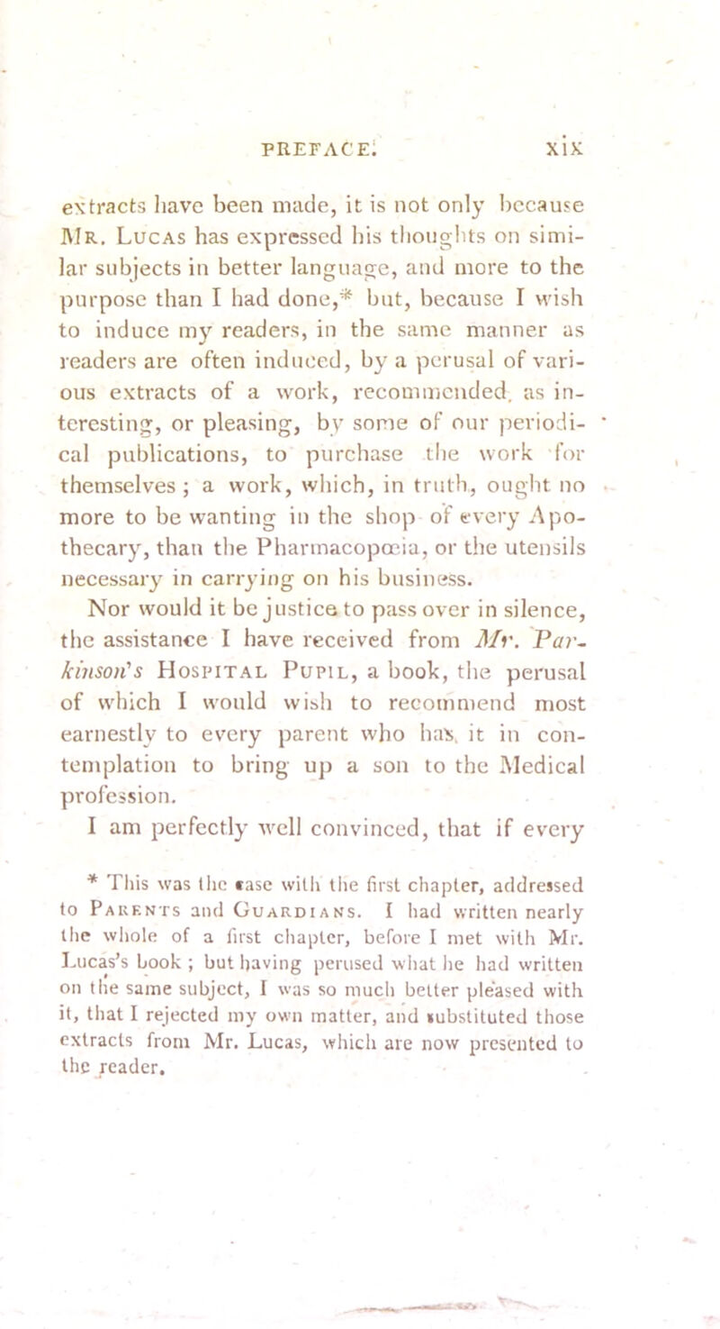 extracts have been made, it is not only because ]\Ir. Lucas has expressed his thoughts on simi- lar subjects in better language, and more to the purpose than I had done,* but, because I wish to induce my readers, in the same manner as readers are often induced, by a perusal of vari- ous extracts of a work, recommended, as in- teresting, or pleasing, by some of our periodi- cal publications, to purchase the work for themselves; a work, which, in truth, ought no more to be wanting in the shop of every Apo- thecary, than the Pharmacopoeia, or the utensils necessary in carrying on his business. Nor would it be justice to pass over in silence, the assistance I have received from Mi\ Par- kinson's Hospital Pupil, a book, the perusal of which I would wish to recommend most earnestly to every parent who has, it in con- templation to bring up a son to the Medical profession, I am perfectly avcU convinced, that if every * Tliis was tlic ease with tlie first chapter, addressed to Pauents and Guardians. I liad written nearly tlic whole of a first chapter, before I met with Mr. Lucas’s book ; but having perused what he had written on the same subject, I was so much better pleased with it, that I rejected my own matter, and substituted those extracts from Mr. Lucas, which are now presented to the reader.