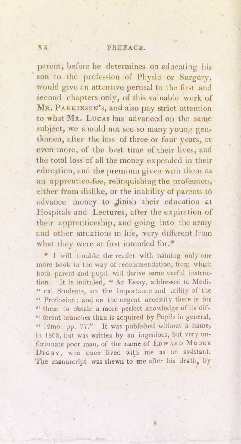 / XX TREFACZ. parent, before he determines on educating liis son to the profession of Physic or Surgery, would give an attentive perusal to the first and second chapters only, of this valuable work of Mr. Parkinson^s, and also pay strict attention to what Mr. Lucas has advanced on the same subject, vve should not see so many young gen- tlemen, after tlie loss of three or four ^’ears, or even more, of the best time of their lives, and the total loss of all the money expcMidcd in their education, and the premium given with them as an apprentice-fee, relinquishing the profession, either from dislike, or the inabilit}’ of parents to advance money to .^nish their education at Hospitals and Lectures, after the expiration of their apprenticeship, and going into the army and other situations in life, very different from what they were at first intended for.* * I will trouble the reader with iiamiiig only one more book in the way of recommendation, from which both parent and pupil will derive some useful instruc- tion. Jt is intituled, “ An Essay, addressed to Medi- “ cal Students, on the importance and utility of the “ Profession; and on the urgent necessity there is for  them to obtain a more perfect knowledge of its dif- “ ferent brandies than is acquired by Pupils in general, “ 12mo. pp. 77.” It was published without a name, in 1803, but was written by an ingenious, but very un- fortunate poor man, of the name of Edward Moore Digby, who once lived with me as an assistant. The manuscript was shewn to me after his death, by a I