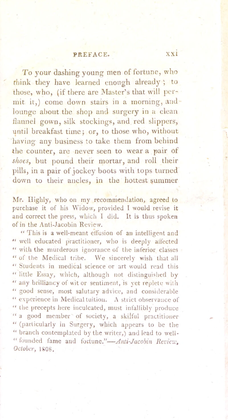 To your clashing young men of fortune, who rliink tliey have learned enough already to those, who, (if there are Master’s that will per- mit it,) come down stairs in a morning, and- lounge about the shop and surgery in a clean flannel gown, silk stockings, and red slippers, until breakfast time; or, to those who, without having any business to take them from behind the counter, arc never seen to wear a pair of shoes, but pound their mortar, and roll their pills, in a pair of jockey boots wdth tops turned down to their ancles, in the hottest summer Mr. Highly, who on my recommendation, agreed lo purchase it of his Widow, provided I would revise it and correct the press, which I did. It is thus spoken of in the Anti-Jacobin Review. “ This is a well-meant elfusion of an intelligent and  well educated practitioner, who is deeply affected “ with the murderous ignorance of the inferior classes “ of the Medical tribe. We sincerely wish that all “ Students in medical science or art would read this “ little Essay, which, although not distinguished by “ any brilliancy of wit or sentiment, is yet replete with “ good sense, most salutary advice, and considerable “ experience in Medical tuition. A strict observance of  the precepts here inculcated, must infallibly produce “ a good member of society, a skilful practitioner “ (particularly in Surgery, which appears to be the “ branch contemplated by the writer,) and lead to well- “ founded fame and fortune.”—Anti-Jacobin lievicv:, October, 1S08.