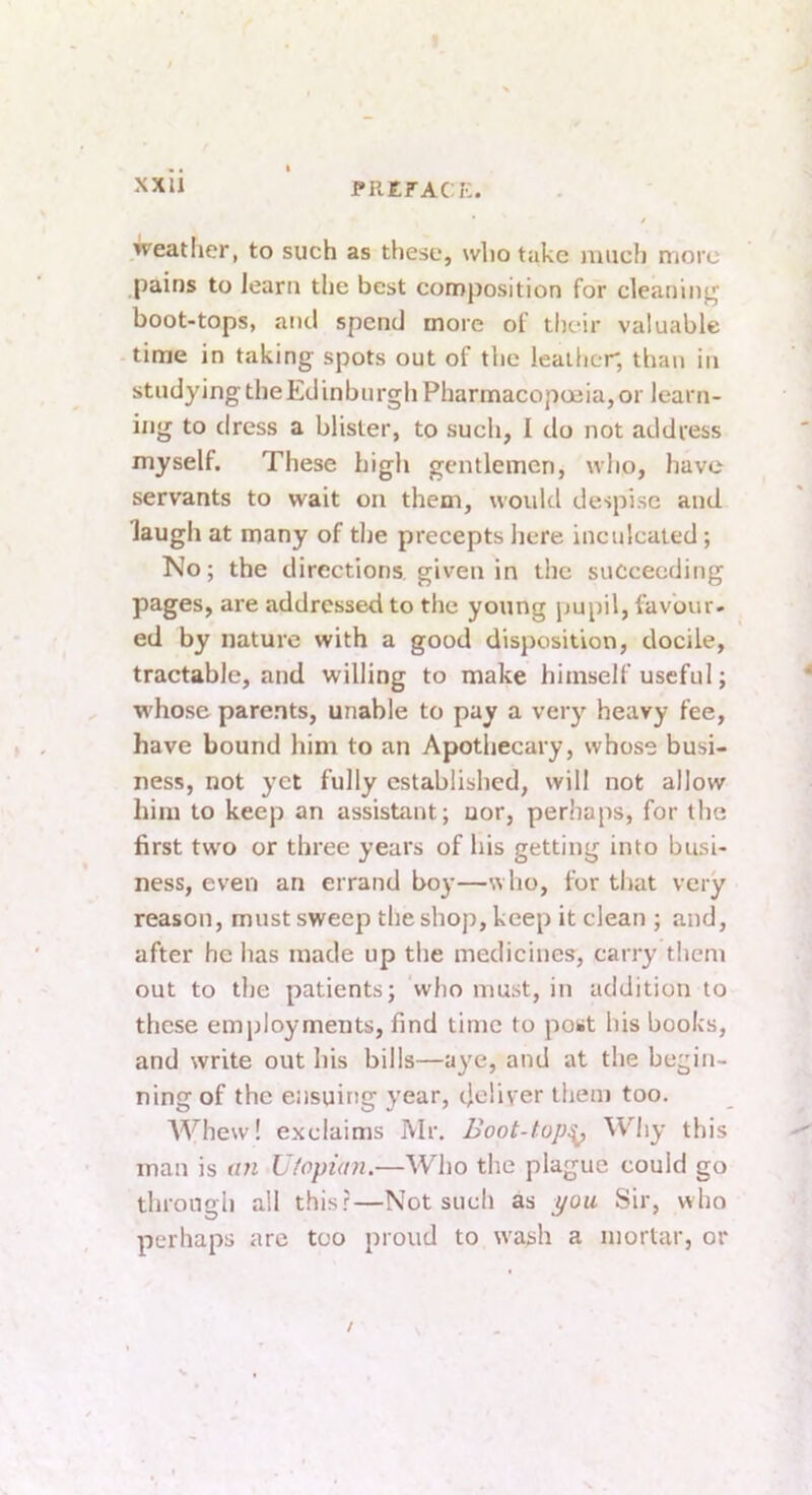 J-REFACK. f weather, to such as these, who take much more pains to learn the best composition for cleaning boot-tops, and spend more of their valuable time in taking spots out of the leather, than in studying the Edinburgh Pharmacopoeia, or learn- ing to dress a blister, to such, I do not address myself. These high gentlemen, who, have servants to wait on them, woukl despise and laugh at many of the precepts here inculcated; No; the directions given in the succeeding pages, are addressed to the young pupil, favour- ed by nature with a good disposition, docile, tractable, and willing to make himself useful; whose parents, unable to pay a very heavy fee, have bound him to an Apothecary, whose busi- ness, not yet fully established, will not allow him to keep an assistant; uor, perhaps, for the first two or three years of his getting into busi- ness, even an errand boy—who, fur that very reason, must sweep the shop, keep it clean ; and, after he has made up the medicines, carry them out to the patients; who must, in addition to these employments, find time to post his books, and write out his bills—aye, and at the begin- ning of the ensuing year, deliver them too. Whew! exclaims Mr. Boot-top^ ^^'hy this man is un U/opian.—Who the plague could go through all this?—Not such as pou Sir, who perhaps arc too proud to wash a mortar, or