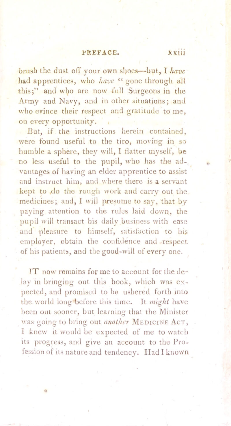 brush the dust off your own shoes—but, I have. liad apprentices, who have “ gone through all this;” and wl;io are now full Surgeons in the Army and Navy, and in other situations; and who evince their respect and gratitude tome, on every opportunity. , But, if tlie instructions herein contained, were found useful to the tiro, moving in so humble a sphere, they will, I flatter myself, be no less useful to the pupil, who has the ad- vantages of having an elder apprentice to assist and instruct him, and where there is a servant kept to .do the rough work and carry out the medicines; and, I will presume to say, that by paying attention to the rules laid down, the jnipil will transact his daily business with ease and pleasure to himself, satisfaction to his employer, obtain the confidence and respect of his patients, and tlie good-will of every one. TT now remains for me to account for the de- lay in bringing out this book, which was cx- jiected, and promised to be ushered forth into the world long before tliis time. It might have been out sooner, but learning that the Minister was going to bring out another Medicine Act, I knew it would be expected of me to watch its progress, and give an account to the Pro- fession of its nature and tendency. Had I known