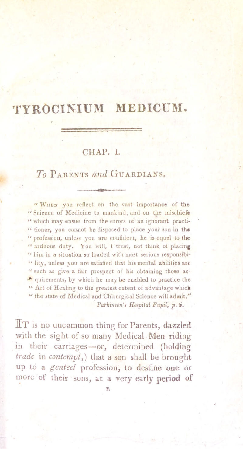 TYROCINIUM MEDICUM. CHAP. I. To Parents and Guardians.  When you reflect on the v.i3t importance of the  Science of Medicine to mankind, and ou tlie mischief*  which may ensue from the errors of an ignorant practi- “ tioner, you cannot be disposed to place your son in the “ professioi/, unless you are coufident, he is equal to the “ arduous duty. Y'ou will, I trust, not think of placing “ him in a situation so loaded with most serious responsibi- “ lity, unless you are satislied that his mental abilities are “ such as give a fair prospect oi his obtaining those ac- quirements, by which he may be enabled to practice the “ Art of Healing to the greatest extent of advantage which the state of Medical aud Chirurgical Science will admit.'* Parkinson'i Hospital Pupil, p. 5. It is no uncommon thing for Parents, dazzled with the sight of so many Medical Men riding in their carriages—or, determined (holding trade in contempt,) that a son shall be brought up to a genteel profession, to destine one or more of their sons, at a very early period of B