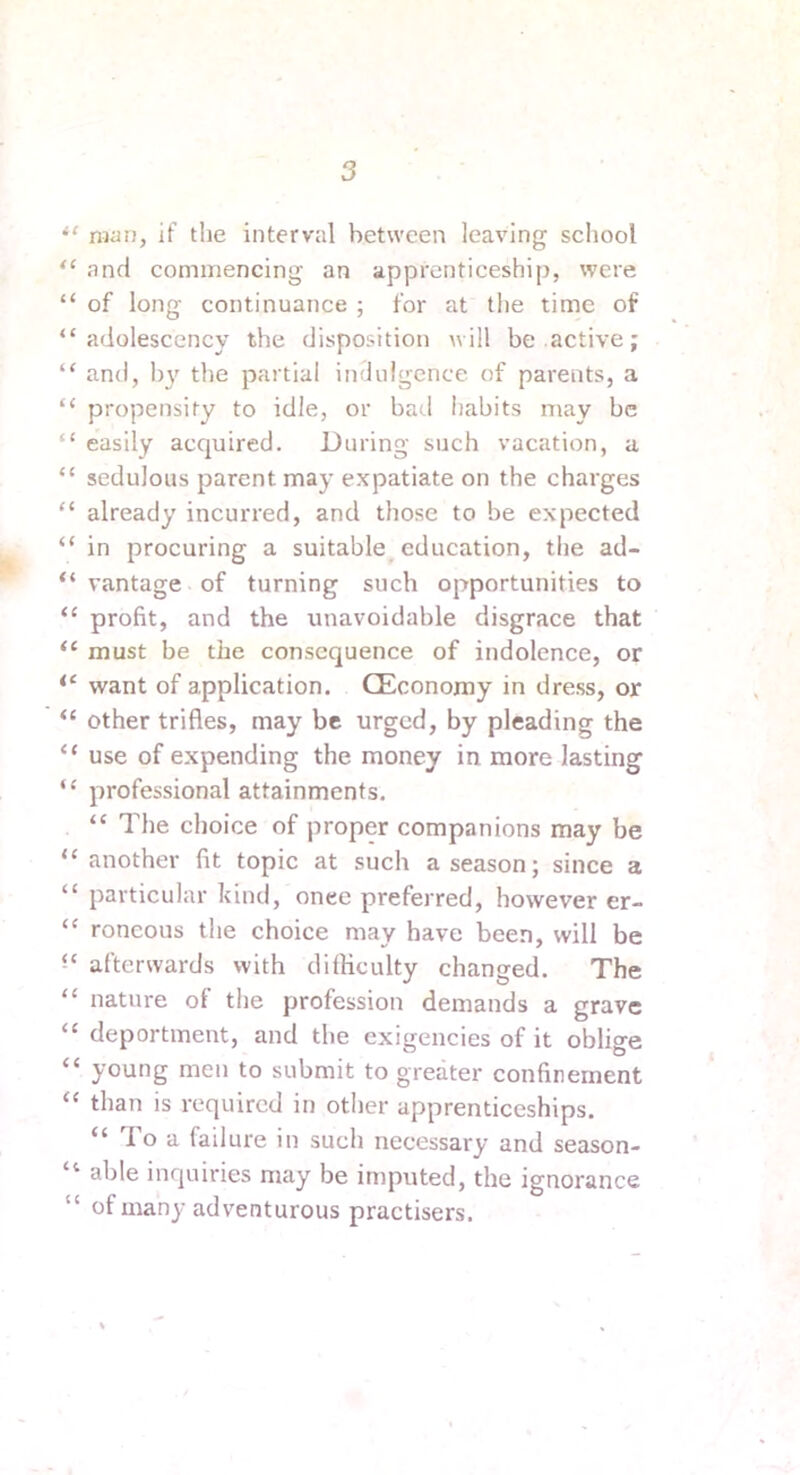 man, if the interval between leaving scliool “ and commencing an apprenticeship, were “ of long continuance ; for at the time of “ adolescency the disposition will be active; “ and, I)}' the partial indulgence of parents, a “ propensity to idle, or bad habits may be “ easily acquired. During such vacation, a “ sedulous parent may expatiate on the charges “ already incurred, and those to be expected “ in procuring a suitable education, the ad- “ vantage of turning such opportunities to “ profit, and the unavoidable disgrace that “ must be the consequence of indolence, or want of application. CEconomy in dress, or “ other trifles, may be urged, by pleading the “ use of expending the money in more lasting “ professional attainments. “ The choice of proper companions may be “ another fit topic at such a season; since a “ particular kind, onee preferred, however er- “ roncous the choice may have been, will be afterwards with difficulty changed. The “ nature of the profession demands a grave “ deportment, and the exigencies of it oblige “ young men to submit to greater confinement “ than is required in other apprenticeships. “ lo a failure in such necessary and season- “ able inquiries may be imputed, the ignorance “ of many adventurous practisers.