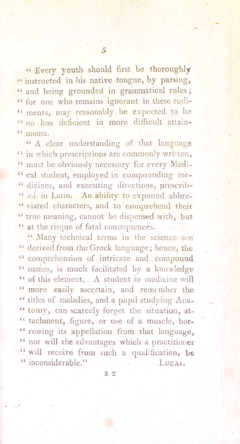 “ Every youth should first be thoroughly “ instructed in his native tongue, by parsing, “ and being grounded in grammatical rules; “ for one who remains ignorant in these rudi- ments, maj- reasonably be expected to be ‘‘ no less deficient in more difficult attain- ments, “ A clear understanding of tljat language “ in which prescriptions are commonly written, “ must be obviously necessary for every Medi- “ cal student, employed in compounding me- “ dicines, and executing directions, prescrib- “ eJ in Latin. An ability to expound abbre- “ viated characters, and to comprehend their “ true meaning, cannot be dispensed with, but “ at the risque of fatal consequences. “ Many technical terms in the science are “ derived from the Greek language; hence, the “ comprcliension of intricate and compound “ names, is much facilitated by a knowledge of this element. A student in medicine will “ more easily ascertain, and remember the “ titles of maladies, and a pupil studying Ana- “ tomy, can scarcely forget the situation, at- “ tachment, figure, or use of a muscle, bor- “ rowing its appellation from that language, “ nor will the advantages which a practitioner “ will receive from such a qualification, be “ inconsiderable.” . Lucas, B 2