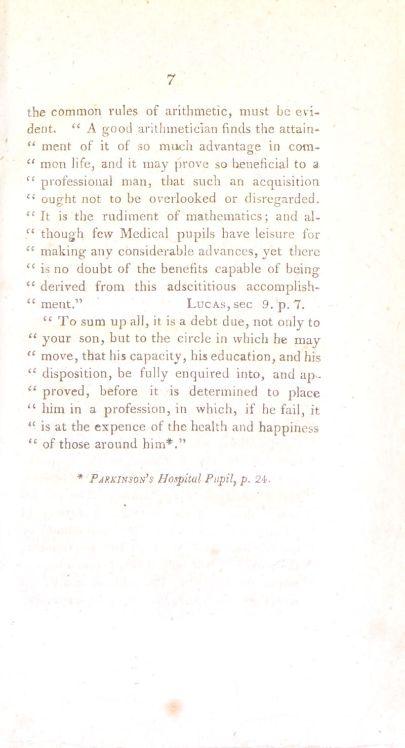 the common rules of arithmetic, must be evi- dent. “ A good aritiunetician finds the attain- “ ment of it of so mucii advantanre in com- O “ mon life, and it may prove so beneficial to a “ professional man, that such an acquisition “ ought not to be overlooked or disregarded. “ It is the rudiment of mathematics; and al- though few Medical pupils have leisure for “ making any considerable advances, yet there “ is no doubt of the benefits capable of being “ derived from this adscititious accomplish- “ ment.” Lucas, sec 9, p. 7. “ To sum up all, it is a debt due, not only to “ your son, but to the circle in which he may “ move, that his capacity, his education, and his “ disposition, be fully enquired into, and ap- “ proved, before it is determined to place “ him in a profession, in which, if he fail, it “ is at the expence of the health and happiness “ of those around him*.” * P/IRKINson’s Hospital Pupil, p. 2i. Q