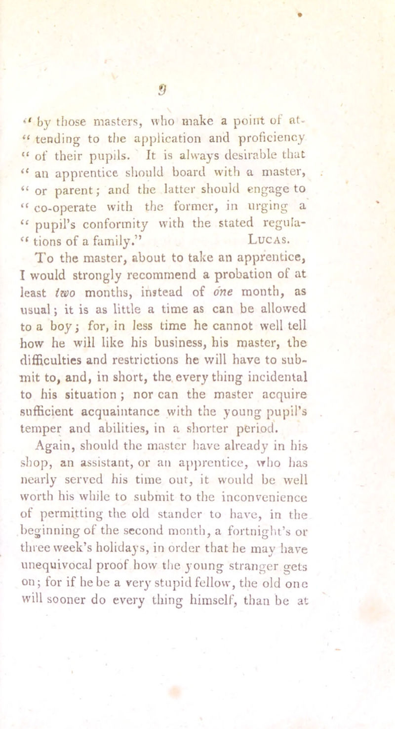 •* by those masters, «ho make a point ot at- “ tending to the application and proficiency “ of their pupils. It is always desirable that “ an apprentice should board with a master, “ or parent; and the latter should engage to “ co-operate with the former, in urging a ‘‘ pupil’s conformity with the stated regula- “ tions of a family.” Lucas. I'o the master, about to take an apprentice, I would strongly recommend a probation of at least iwo months, instead of one month, as usual; it is as little a time as can be allowed to a boy; for, in less time he cannot well tell how he will like his business, his master, the difficulties and restrictions he will have to sub- mit to, and, in short, the every thing incidental to his situation ; nor can the master acquire sufficient acquaintance with the young pupil’s temper and abilities, in a .shorter period. Again, should the master have already in his shop, an assistant, or an apjmentice, who has nearly served his time out, it would be well worth his while to submit to the inconvenience of permitting the old standcr to have, in the beginning of the second month, a fortnight’s or three week’s holidays, in order that he may have unequivocal proof how tlie young stranger gets on; for if he be a very stupid fellow, the old one will sooner do every thing himself, than be at