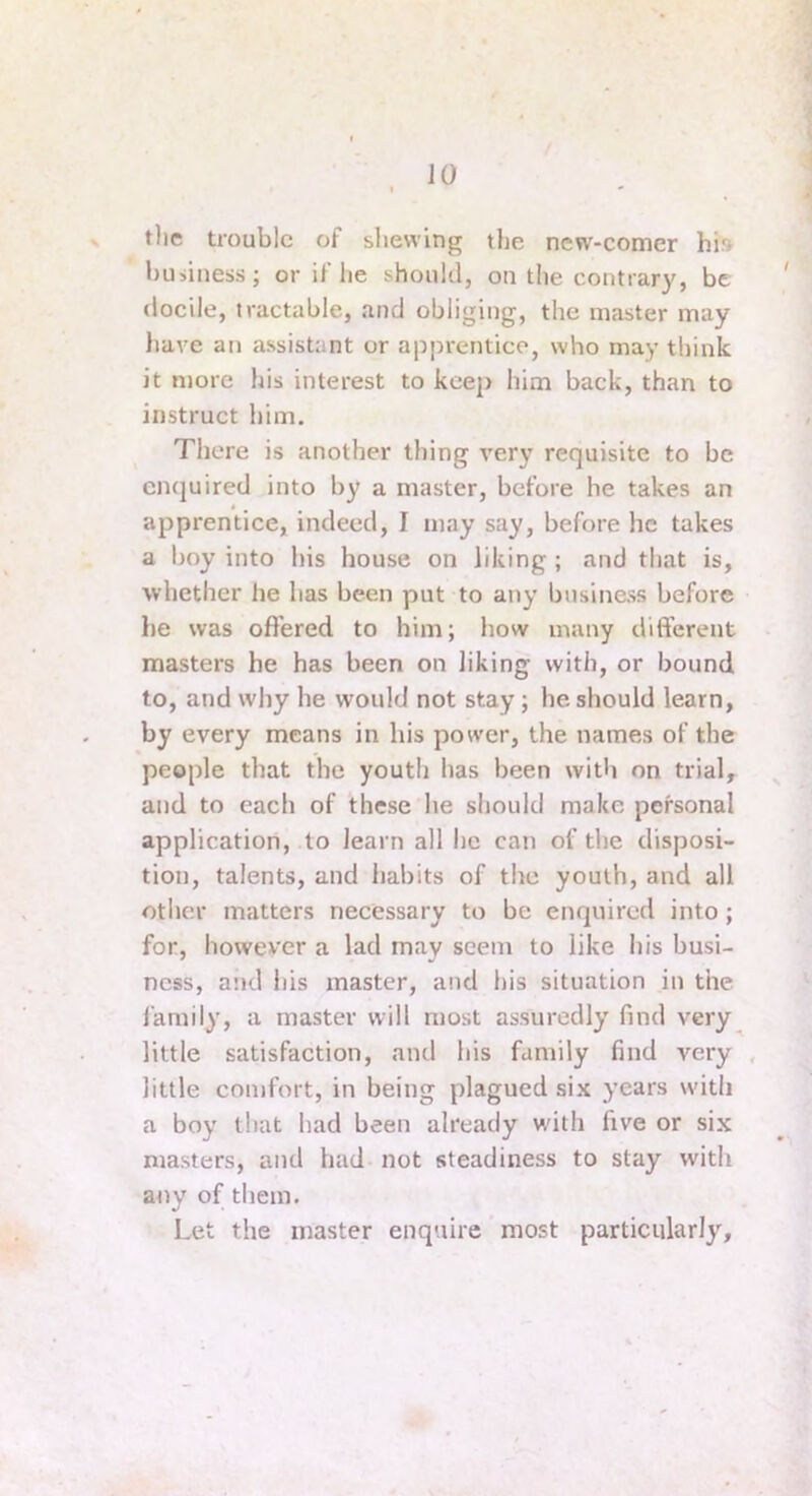 tlie trouble of shewing the new-comer hi» business; or if he should, on the contrary, be docile, tractable, and obliging, the master may have an assistant or apprentice, who may think it more his interest to keep him back, than to instruct him. There is another thing very requisite to be enquired into by a master, before he takes an apprentice, indeed, I may say, before he takes a boy into his house on liking ; and that is, whether he has been put to any business before he was offered to him; how many different masters he has been on liking with, or bound to, and why he would not stay; he should learn, by every means in his power, the names of the people that the youth has been witli on trial, and to each of these he should make personal application, to learn all he can of the disposi- tion, talents, and habits of the youth, and all other matters necessary to be enquired into; for, however a lad may seem to like his busi- ness, and his master, and his situation in the family, a master will most assuredly find very little satisfaction, and his family find very , little comfort, in being plagued six years with a boy that had been already wdth five or six masters, and had not steadiness to stay with anv of tiiem. Let the master enquire ’ most particularly.