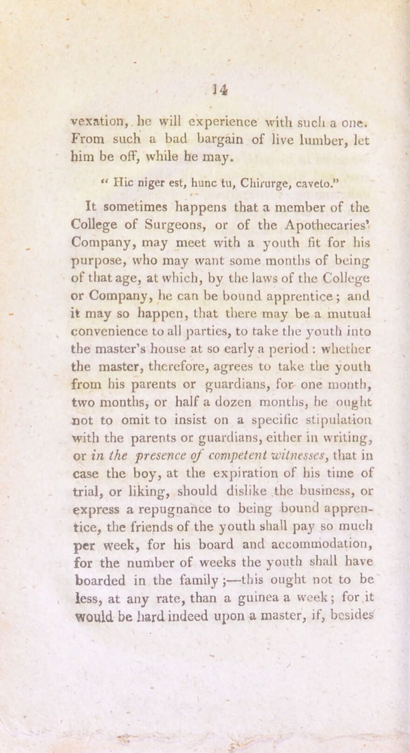 vexation, , he will experience with such a one. From such a bad bargain of live lumber, let him be off, while he may. *' Hie niger est, hunc tu, Cliirurge, caveto.” It sometimes happens that a member of the College of Surgeons, or of the Apothecaries’ Company, may meet with a youth fit for his purpose, who may want some months of being of that age, at which, by the laws of the College or Company, he can be bound apprentice; and it may so happen, that there may be a mutual convenience to all parties, to take the youth into the master’s house at so early a period ; whether the master, therefore, agrees to take the youth from his parents or guardians, for- one month, two months, or half a dozen months, he ought not to omit to insist on a specific stipulation with the parents or guardians, either in writing, or in the presence of competent witnesses, that in case the boy, at the expiration of his time of trial, or liking, should dislike the business, or express a repugnance to being bound appren- tice, the friends of the youth shall pay so much per week, for his board and accommodation, for the number of weeks the youth shall have boarded in the family;—this ought not to be less, at any rate, than a guinea a week; for it would be hard indeed upon a master, if, besides y