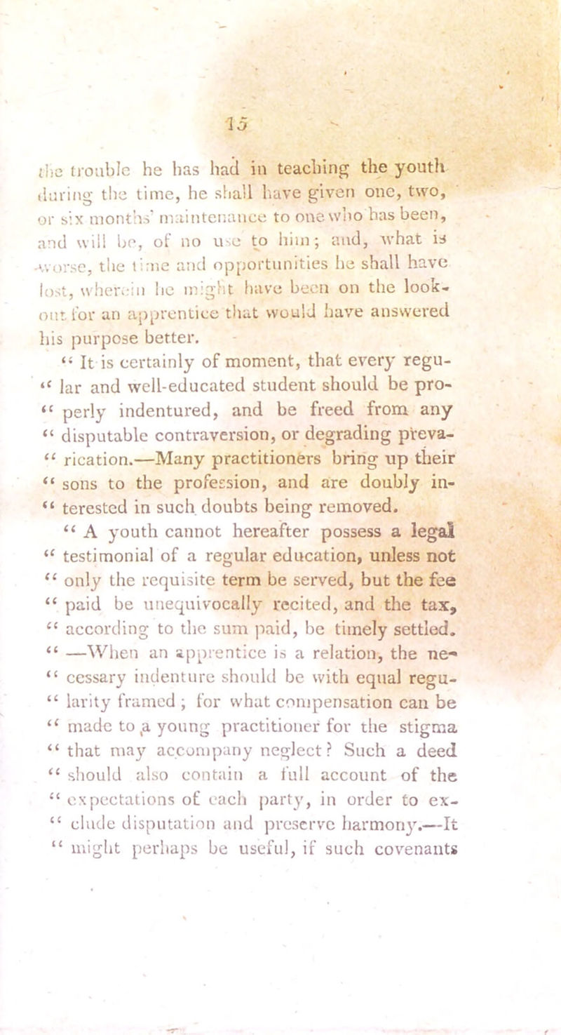 {l)c trouble he has had in teaching the youth during the time, he shall have given one, two, or six months' maintenance to one wiio has been, and will be, of no use ^o him; and, Avhat is -worse, the time and opportunities he shall have lost, wherein he might have been on the look- out for an apprentice that would have answered his purpose better. “ It is certainly of moment, that every regu- “ lar and well-educated student should be pro- “ perly indentured, and be freed from any “ disputable contraversion, or degrading preva- “ rication.—Many practitioners bring up their “ sons to the profession, and are doubly in- “ terested in such, doubts being removed. “ A youth cannot hereafter possess a legal “ testimonial of a regular education, unless not “ only the requisite term be served, but the fee “ paid be unequivocally recited, and the tax, “ according to the sum paid, be timely settled. “ —When an apprentice is a relation, the ne-« “ ccssary indenture should be with equal regu- “ larity framed ; for what compensation can be “ made to ,a young practitioner for the stigma “ that may accompany neglect? Such a deed “ should also contain a full account of the “ expectations of each party, in order to ex- “ elude disputation and preserve harmori}'.—It “ might perhaps be useful, if such covenants