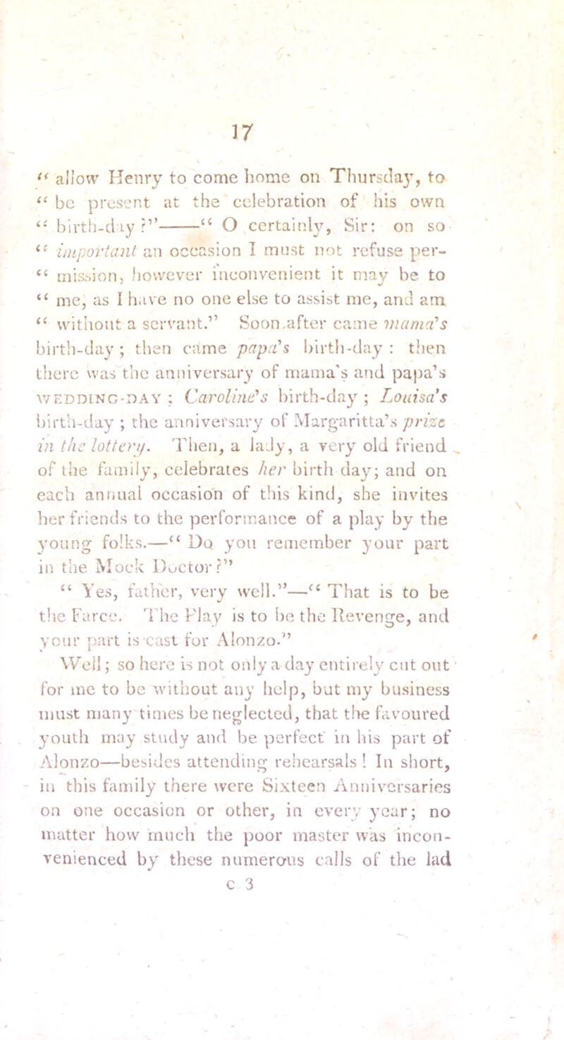 allow Henry to come home on Thurstlaj', to “ be present at the celebration of his own “ birth-cl ly “ O certainly, Sir: on so important Sin occasion I must not refuse per- “ mishion, however inconvenient it may be to “ me, as I h.ive no one else to assist me, and am “ without a servant.” Soon,after came mama's birth-clay ; then came papa's birth-clay : then there was the anniversary of mama's and papa’s WF.DDiNG-nAY ; Caroline's birth-clay ; Louisa’s l)irth-c!ay ; the anniversary of Margaritta’s prize in the lottay. Then, a lady, a very old friend ^ of llie family, celebrates her birth clay; and on each antiual occasion of this kind, she invites herfriencl.s to the performance of a play by the young folks.—“ Do yon remember your part in the Mock Doctor?” “ Yes, father, very well.”—That is to be tlie Farcc'. d'hc Flay is to be the Revenge, and your part is cast for .\lonzo.” Well; so here is not only a day entirely cut out for me to be without any help, but my business must many times be neglected, that the favoured youth may study and be perfect' in his part of Alonzo—besides attending rehearsals ! In short, in this family there were Sixteen Anniversaries on one occasion or other, in cverv year; no matter how much the poor master was incon- venienced by these numerous calls of the lad c 3