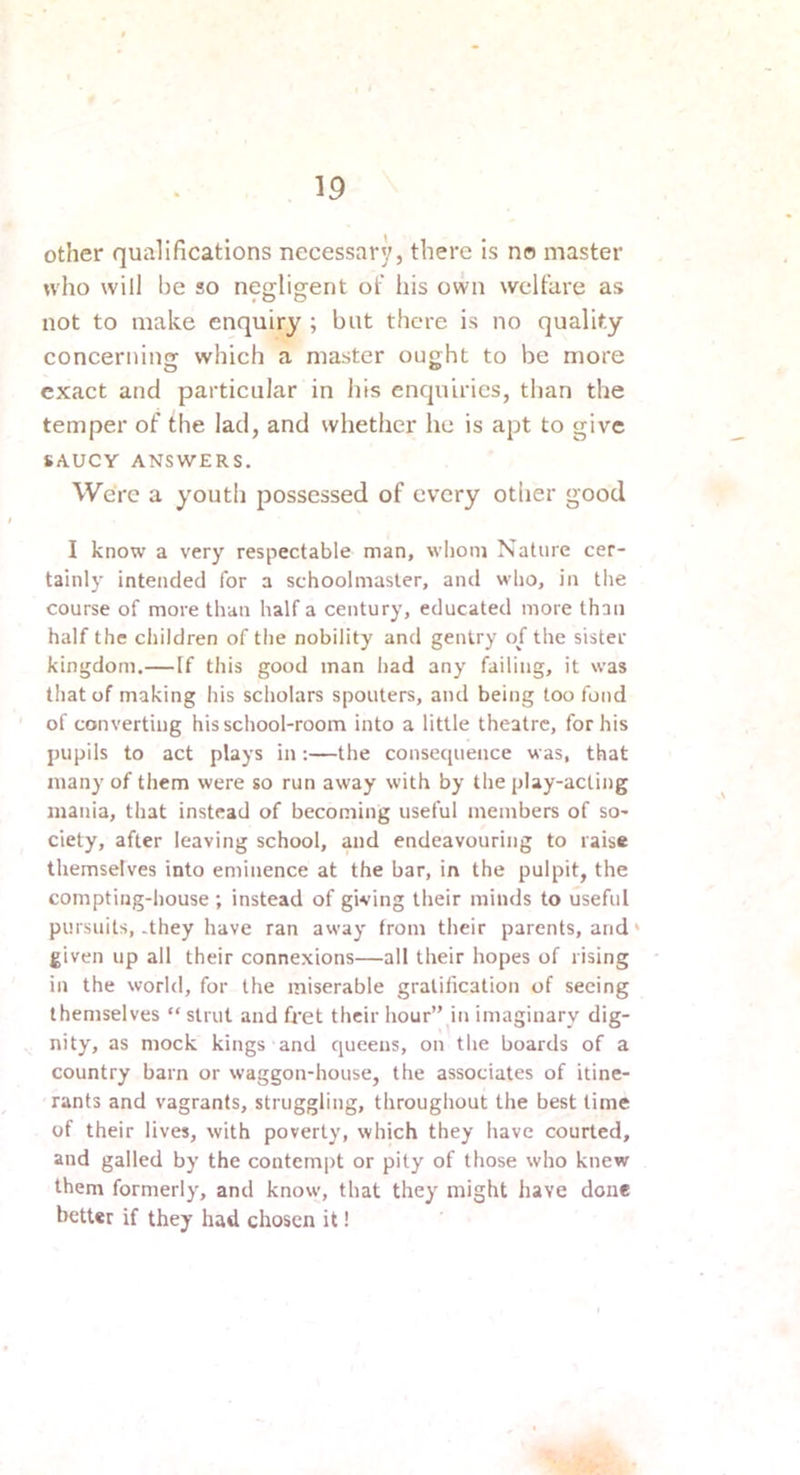 other qualifications necessary, there is no master who will be so negligent of his own welfare as not to make enquiry ; but there is no quality concernins which a master ought to be more exact and particular in his enquiries, than the temper of the lad, and whether he is apt to give SAUCY ANSWERS. Were a youth possessed of every otlier good I know a very respectable man, whom Nature cer- tainly intended for a schoolmaster, and who, in the course of more than half a century, educated more than half the children of the nobility and gentry of the sister kingdom.— If this good man had any failing, it was tliat of making his scholars spouters, and being too fond of converting his school-room into a little theatre, for his pupils to act plays in;—the consecpience was, that many of them were so run away with by the play-acting mania, that instead of becoming useful members of so- ciety, after leaving school, and endeavouring to raise themselves into eminence at the bar, in the pulpit, the compting-house ; instead of giving their minds to useful pursuits, .they have ran away from their parents, and ‘ given up all their connexions—all their hopes of rising in the world, for the miserable gratification of seeing themselves  strut and fret their hour’Mii imaginary dig- nity, as mock kings and queens, on the boards of a country barn or waggon-house, the associates of itine- rants and vagrants, struggling, throughout the best time of their lives, with poverty, which they have courted, and galled by the contempt or pity of those who knew them formerly, and know, that they might have done better if they had chosen it!