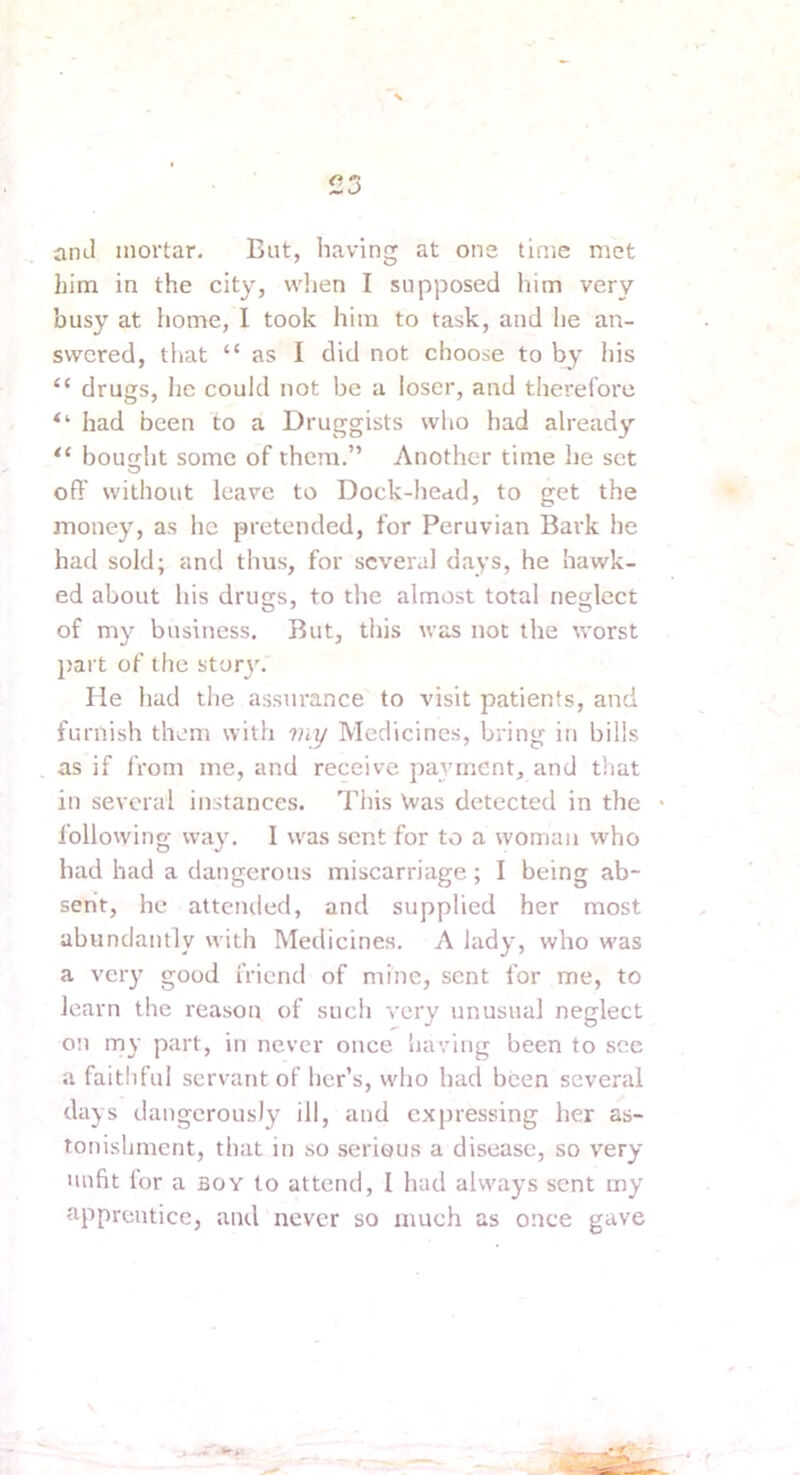 and mortar. Bat, having at ons time met him in the city, wlien I supposed him very busy at home, I took him to task, and he an- swered, that “ as I did not choose to by his “ drugs, he could not be a loser, and therefore had been to a Druggists who had already “ bought some of them.” Another time he set off without leave to Dock-head, to get the money, as he pretended, for Peruvian Bai'k he had sold; and thus, for several days, he hawk- ed about his drugs, to the almost total neglect of my business. But, tins was not the worst 2>art of the story. He had the assurance to visit patients, and furnish them with viy Medicines, bring in bills as if fi’om me, and receive pat’ment, and tliat in several instances. This \vas detected in the Ibllowing way, I was sent for to a woman who had had a dangerous miscarriage; I being ab- sent, he attended, and supplied her most abundantly with Medicines. A lady, who was a very good friend of mine, sent for me, to learn the reason of such very unusual neglect on my part, in never once having been to see a faithful servant of her’s, who had been several days dangerously ill, and expressing her as- tonishment, that in so serious a disease, so very nufit for a boy to attend, I had always sent my tipprentice, and never so much as once gave