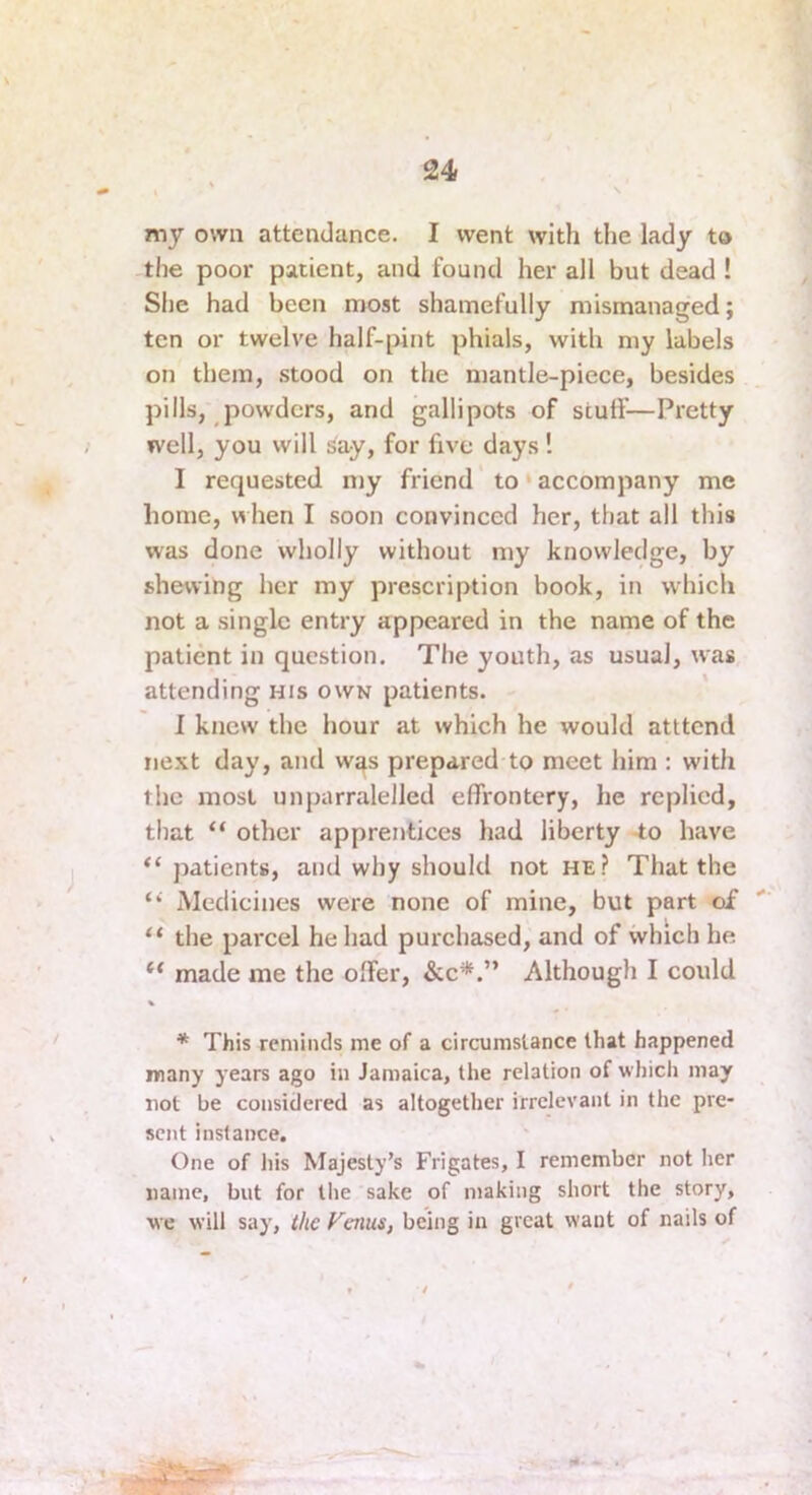 my own attendance. I went with the lady to the poor patient, and found her all but dead ! She had been most shamefully mismanaged; ten or twelve half-pint phials, with my labels on them, .stood on the mantle-piece, besides pills, powders, and gallipots of stuff—Pretty well, you will say, for five days! I requested my friend to ‘ accompany me home, when I soon convinced her, that all this was done wholly without my knowledge, by shewing her my prescription book, in which not a single entry appeared in the name of the patient in question. The youth, as usual, was attending his own patients. I knew the hour at which he would atttend next day, and w^s prepared to meet him : with the most unparralelled effrontery, he replied, that “ other apprentices had liberty -to have “patients, and why should not he.? That the “ Medicines were none of mine, but part of “ the parcel he had purchased, and of which he “ made me the offer, &e*.” Although I could * This remincls me of a circumstance that happened many years ago in Jamaica, the relation of which may not be considered as altogether irrelevant in the pre- sent instance. One of his Majesty’s Frigates, I remember not her name, but for the sake of making short the story, we will say, t/ie Venus, being in great want of nails of /