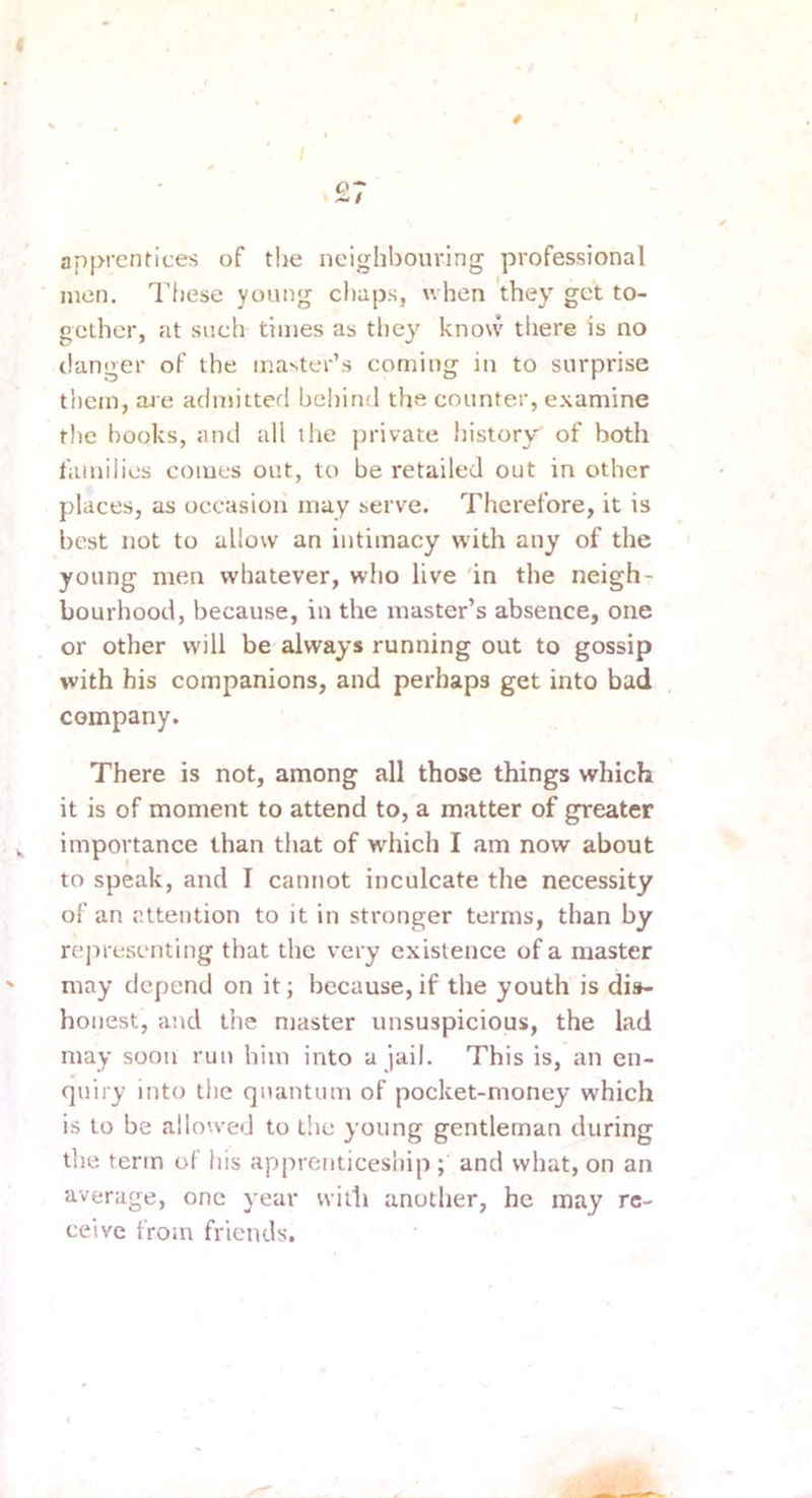 I apprentices of the neighbouring professional men. These young chaps, when they get to- gether, at such times as they know there is no clanger of the master’s coming in to surprise them, are admitted bel)ind the counter, examine the hooks, and all the private history of both families comes out, to be retailed out in other places, as occasion may serve. Therefore, it is best not to allow an intimacy with any of the young men whatever, who live 'in the neigh- bourhood, because, in the master’s absence, one or other will be always running out to gossip with his companions, and perhaps get into bad company. There is not, among all those things which it is of moment to attend to, a matter of greater importance than that of which I am now about to speak, and I cannot inculcate the necessity of an attention to it in stronger terms, than by rejrresenting that the very existence of a master ' may depend on it; because, if the youth is dis- honest, and the master unsuspicious, the lad may soon run him into a jail. This is, an en- quiry into the quantum of pocket-money which is to be allowed to the young gentleman during the term of his apprenticesiiip ; and what, on an average, one year with anotlier, he may re- ceive from friends.