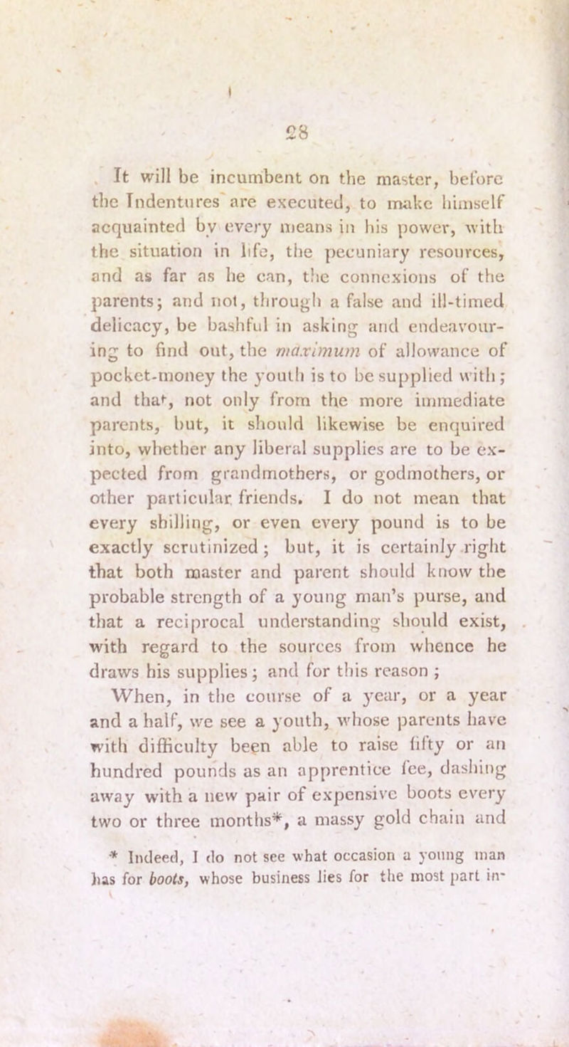 ) £8 . It will be incumbent on the master, before the Indentures'are executed, to make himself acquainted by every means in his power, with the situation in life, the pecuniary resources, and as far as he can, the connexions of the parents; and not, througli a false and ill-timed delicacy, be bashful in asking and endeavour- ing to find out, the maximum of allowance of pocket-money the youth is to be supplied with ; and tha*-, not only from the more immediate parents, but, it should likewise be enquired into, whether any liberal supplies are to be ex- pected from grandmothers, or godmothers, or other particular, friends. I do not mean that every shilling, or even every pound is to be exactly scrutinized; but, it is certainly .right that both master and parent should know the probable strength of a young man’s purse, and that a reciprocal understanding should exist, with regard to the sources from whence he draws his supplies; and for this reason ; When, in the course of a year, or a year and a half, we see a youth, whose parents have with difficulty been able to raise filty or an hundred pounds as an apprentice fee, dashing away with a new pair of expensive boots every two or three months*, a massy gold chain and * Indeed, I do not see what occasion a young man lias for boots, whose business lies for the most part in- \ •N