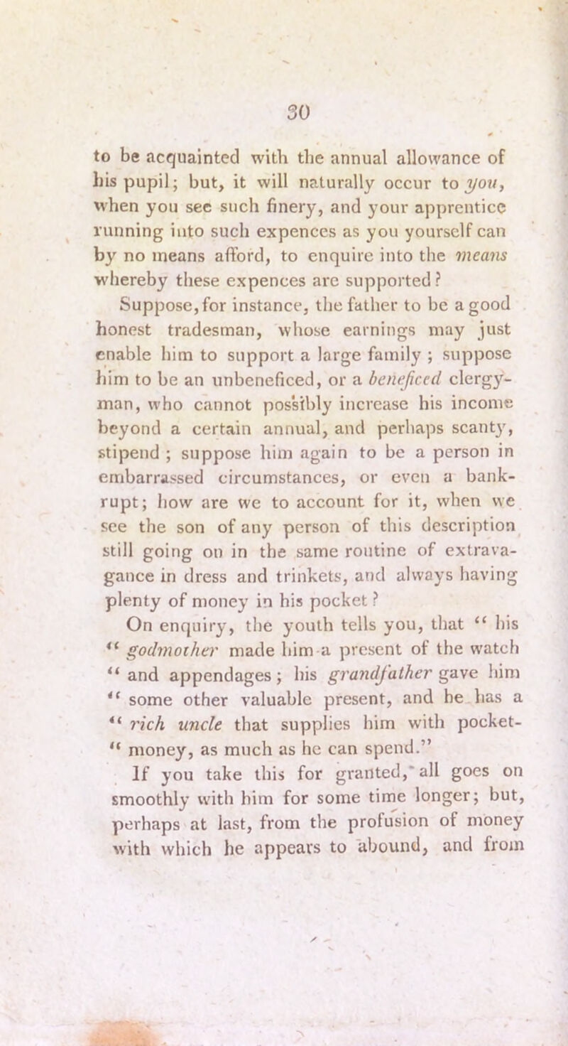 to be acquainted with the annual allowance of his pupil; but, it will naturally occur to when you see such finery, and your apprentice running into such expences as you yourself can by no means afford, to enquire into the means whereby these expences arc supported ? Suppose, for instance, the father to be a good honest tradesman, whose earnings may just enable him to support a large family ; suppose him to be an unbeneficed, or a beneficed clergy- man, who cannot possibly increase his income beyond a certain annual, and perhaps scanty”^, stipend ; suppose him again to be a person in embarrassed circumstances, or even a bank- rupt; how are we to account for it, when we see the son of any person of this description^ still going on in the same routine of extrava- gance in dress and trinkets, and always having plenty of money in his pocket ? On enquiry, the youth tells you, that “ his godmother made him a present of the watch “and appendages; his grandfather him “ some other valuable present, and be has a “ rich uncle that supplies him with pocket- “ money, as much as he can spend.” If you take this for granted,*all goes on smoothly with him for some time longer; but, perhaps at last, from the profusion of money with which he appears to abound, and from