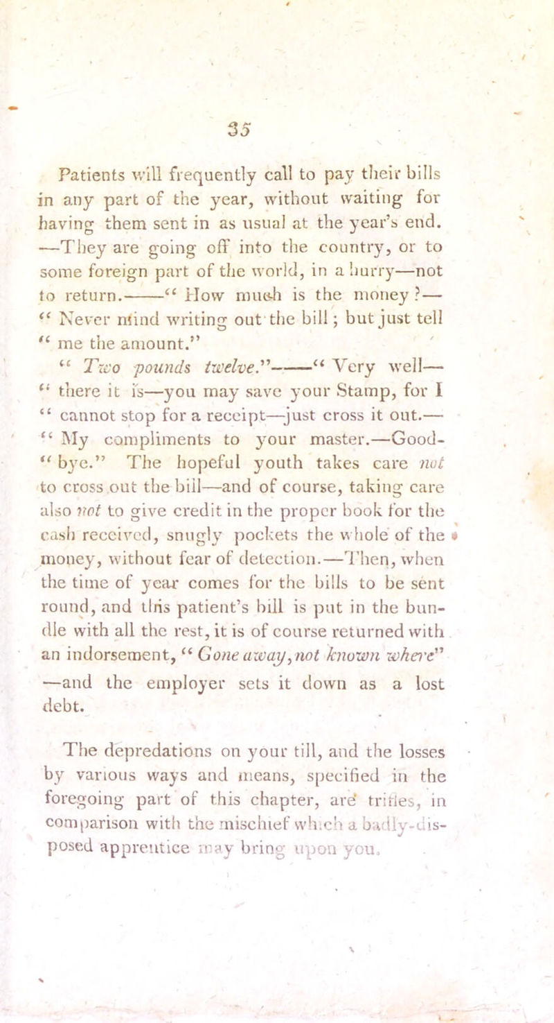 Patients will frequently call to pay their bills in any part of the year, without waiting for having them sent in as usual at the year’s end. —They are going off into the country, or to some foreign part of the world, in a hurry—not to return. “ How nnitdi is the money ?— Never mind writing out the bill; but just tell me the amount.” “ Txco pounds tu'clve. “ Very well— “ there it is—you may save your Stamp, for I “ cannot stop for a receipt—just cross it out.— “ My compliments to ymur master.—Good- b}'e.” The hopeful youth takes care not to cross out the bill—and of course, taking care also not to give credit in the proper book for the cash received, snugly pockets the whole of the • money, without fear of detection.—I’hen, when the time of year comes for the bills to be sent round, and llris patient’s bill is put in the bun- dle with all the rest, it is of course returned with an indorsement, “ Gone away,not known whei'e —and the employer sets it down as a lost debt. The depredations on your till, and the losses by various ways and means, specified in the foregoing part of this chapter, are* tritles, in comparison with the mischief which a badly-dis- posed apprentice may bring upon you. N I •