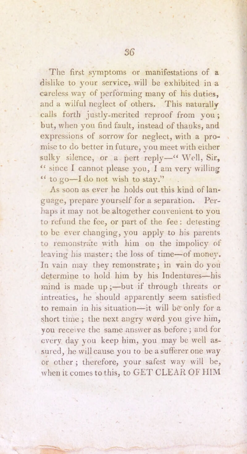 The first symptoms or manifestations of a dislike to your service, will be exhibited in a careless way of performing many of his duties, and a wilful neglect of others. This naturally calls forth justly-merited reproof from you; but, when you find fault, instead of thanks, and expressions of sorrow for neglect, with a pro- . mise to do better in future, ymu meet with either sulky silence, or a pert reply—“ Well, Sir, “ since I cannot please you, I am very willing “ to go—I do not wish to stay.” As soon as ever he holds out this kind of lan- guage, prepare yourself for a separation. Per- haps it may not be altogether convenient to you to refund the fee, or part of the fee: detesting to be ever changing, you apply to his parents to remonstrate with him on the impolicy of leaving his master; the loss of time—of money'. In vain may they remonstrate; in vain do you determine to hold him by his Indentures—his mind is made up;—but if through threats or intreaties, he should apparently seem satisfied to remain in his situation—it will bg'only for a short time ; the next angry word you give him, you receive the same answer as before ; and for every day you keep him, you may be well as- sured, he will cause you to be a sufferer one way or other ; therefore, your safest way will be, when it comes to this, to GET CLEAR OF HIM