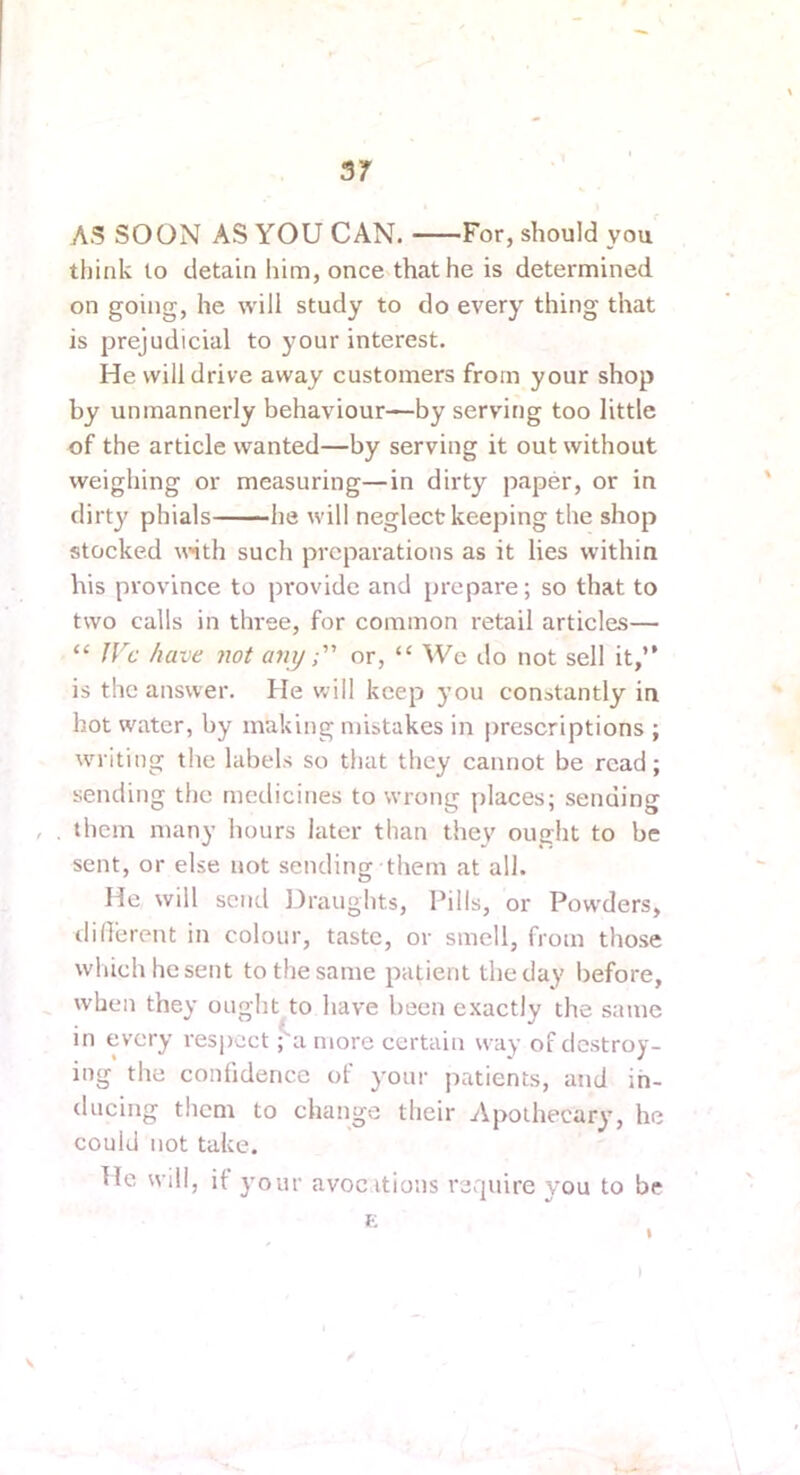 AS SOON AS YOU CAN. For, should you think to detain liim, once that he is determined on going, he will study to do every thing that is prejudicial to your interest. He will drive away customers from your shop by unmannerly behaviour—by serving too little of the article wanted—by serving it out without weighing or measuring—in dirty paper, or in dirt}' phials he will neglect keeping the shop stocked w'ith such preparations as it lies within his province to provide and prepare; so that to two calls in three, for common retail articles— “ fVc have not anyor, “ We do not sell it,” is the answer. He will keep you constantly in hot water, by making mistakes in prescriptions ; w'riting the labels so that they cannot be read; sending the medicines to wrong places; sending , . them many hours later than they ought to be sent, or else not sending them at all. He will send ]3raughts. Pills, or Pow'ders, diOerent in colour, taste, or smell, from those which he sent to the same patient the day before, when they ought to have been exactly the same in every respect ;a more certain way of destroy- ing the confidence of your patients, and in- ducing them to change their Apothecary’, he could not take. He will, it y’our avocitious require you to be E t I V