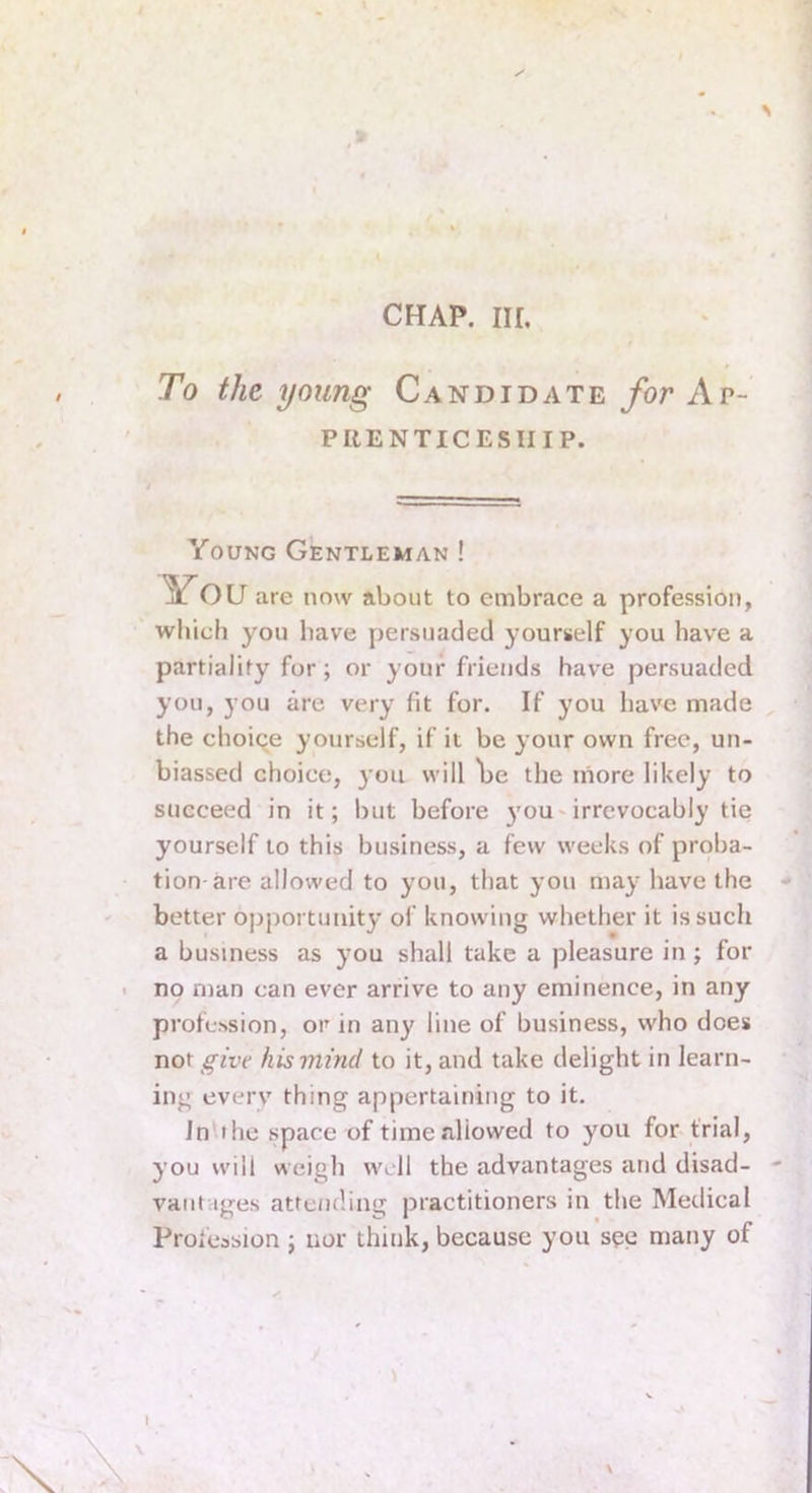 CHAP. Ill, To the young Candidate for Ap- prenticeship. Young Gentleman ! You are now about to embrace a profession, which you have persuaded yourself you have a partiality for; or your friends have persuaded you, you are very fit for. If you hav'e made the choice yourself, if it be your own free, un- biassed choice, you will Ije the more likely to succeed in it; but before 3'OU'irrevocably tie yourself to this business, a few weeks of proba- tion-are allowed to you, that you may have the better opportunity of knowing whether it is such a business as you shall take a pleasure in; for no man can ever arrive to any eminence, in any profession, or in any line of business, who does x\o\ give his mind to it, and take delight in learn- ing every thing appertaining to it. In the space of timealiowed to you for trial, you will weigh well the advantages arid disad- vantages attemling practitioners in the Medical Profession ; nor think, because you see many of I