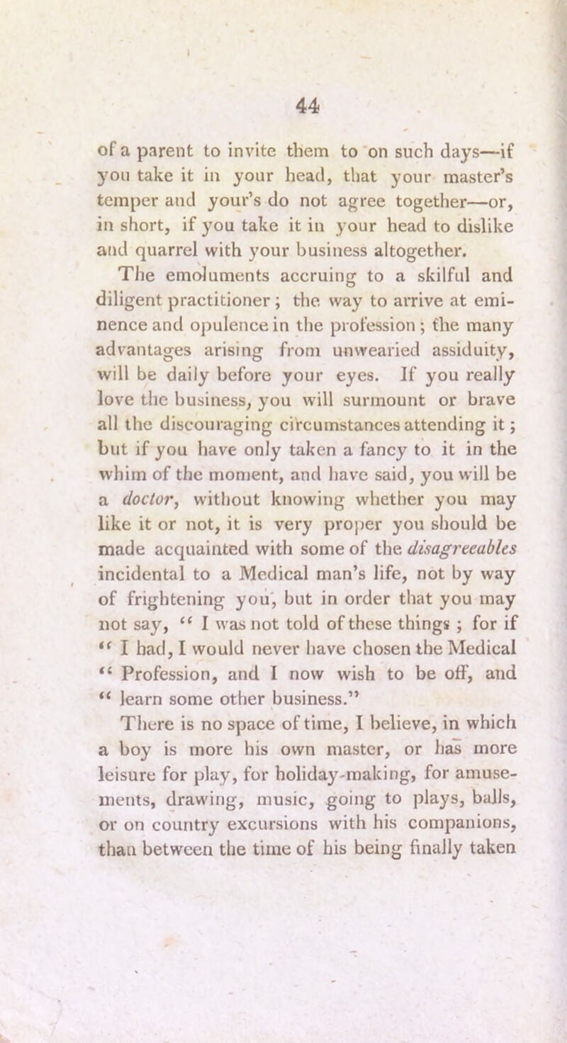 of a parent to invite them to 'on such days—if you take it in your head, that your master’s temper and your’s do not agree together—or, in short, if you take it in your head to dislike and quarrel with your business altogether. The emoluments accruing to a skilful and diligent practitioner; the way to arrive at emi- nence and opulence in the profession; the many advantages arising from unwearied assiduity, will be daily before your eyes. If you really love the business, you will surmount or brave all the discouraging circumstances attending it; but if you have only taken a fancy to it in the whim of the moment, and have said, you will be a doctor, without knowing whether you may like it or not, it is very proper you should be made acquainted with some of the disagreeables incidental to a Medical man’s life, not by way of frightening you', but in order that you may not say, “ I was not told of these things ; for if I had, I would never have chosen the Medical “ Profession, and I now wish to be off, and learn some other business,” There is no space of time, I believe, in which a boy is more his own master, or lias more leisure for play, for holiday-making, for amuse- ments, drawing, music, going to plays, balls, or on country excursions with his companions, than between the time of bis being finally taken