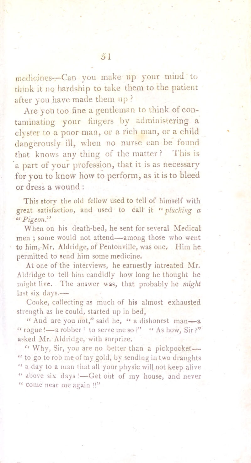 mctlidnes—Can you make up your mind to tiiink it no liardsbip to take them to the patient after you have made them up ? Are you too fine a gentleman to think of con- taminating your fingers by administering a clyster to a poor man, or a rich man, or a child dangerously ill, when no nurse can be found that knows any thing of the matter ? This is a part of your profession, tliat it is as necessary for you to know how to perform, as it is to bleed or dress a wound ; This story the old fellow used to tell of himself with great satisfaction, and used to call it “plucking a “ Pigeon.’^ When on his death-bed, he sent for several Medical men ; some would not attend—among those who went ' to him, Mr. Aldridge, of Pentonville, was one. Him he permitted to send him some medicine. At one of the interviews, he earnestly intreated Mr. Aldridge to tell him candidly how long he thought he might live. I'he answer was, that probably he might last six days.— Cooke, collecting as much of his almost exhausted strength as he could, started up in bed, “ And are you not,” said he, “ a dishonest man—a “ rogue !—a robber ' to serve me so r” “ As how. Sir ?” asked Mr. Aldridge, with surprize. ‘‘ Why, Sir, you are no better than a pickpocket—  to go to rob me of my gold, by sending in two draughts “ a day to a man that all your physic will not keep alive “ above six days I—Get out of my house, and never “ come near me again !!”