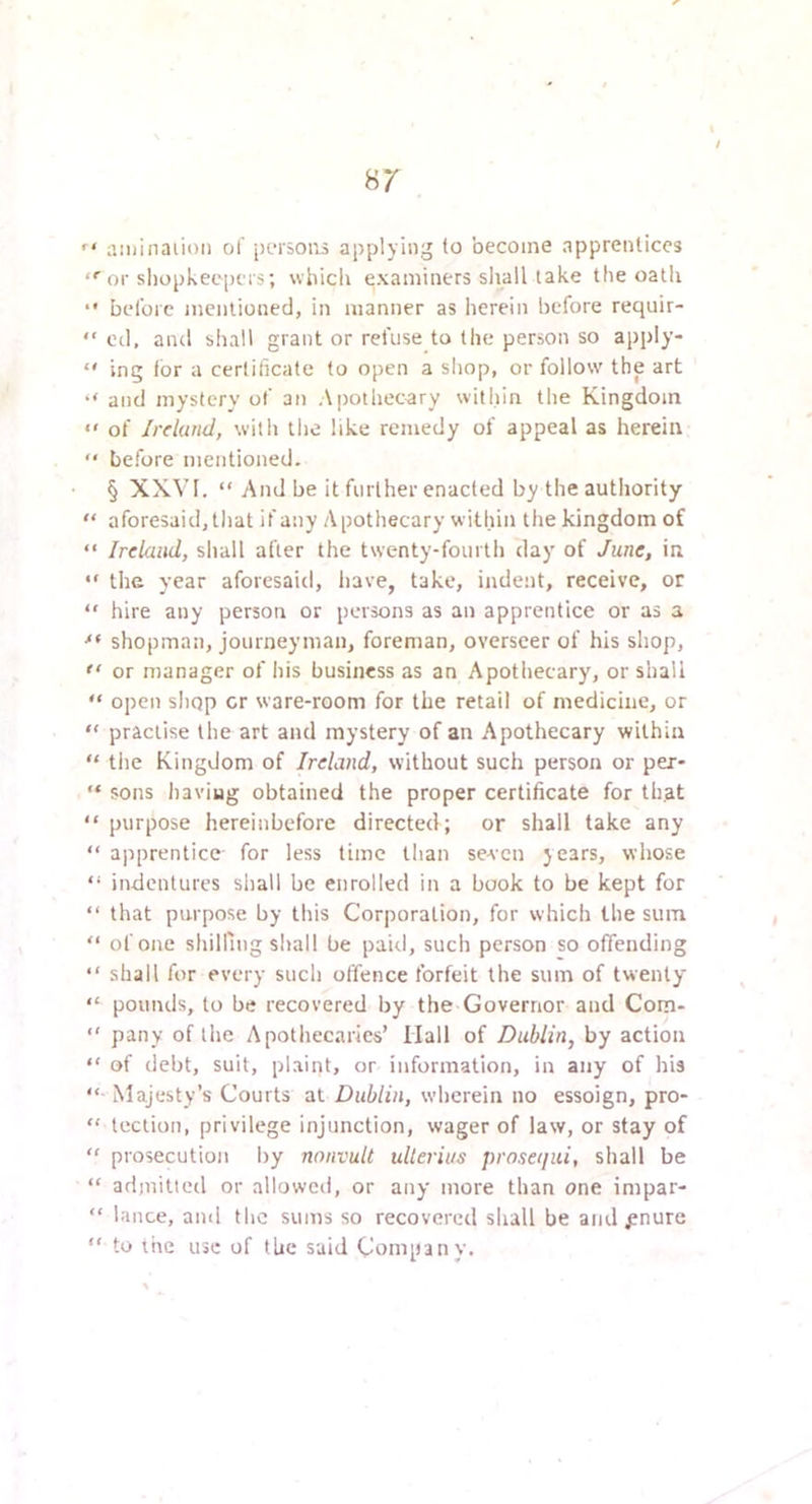  a:iiinaiioti of [rtsopo applying (o become apprentices ■ or sliopkee-pers; wbicli examiners sliall take the oatli •• before mentioned, in manner as herein before requir- “ ed, and shall grant or refuse to the person so apply- “ ing tor a certificate to open a sliop, or follow the art ‘‘ and mystery of ati Apothecary within the Kingdom •' of Irclmd, with tlie like remedy of appeal as herein “ before mentioned. § XXVI. “ And be it further enacted by the authority “ aforesaid, that if any Apothecary within the kingdom of “ Ireland, shall after the twenty-fourth day of June, in •' the year aforesaid, have, take, indent, receive, or  hire any person or persons as an apprentice or as a shopman, journeyman, foreman, overseer of his shop,  or manager of his business as an Apothecary, or shall “ open sIiop cr ware-room for the retail of medicine, or “ practise the art and mystery of an Apothecary within “ tlie Kingdom of Ireland, without such person or per* “ sons haviug obtained the proper certificate for that “ purpose hereinbefore directed; or shall take any “ apprentice for less time than se-sen years, whose “ indentures shall be enrolled in a book to be kept for “ that purpose by this Corporation, for which the sum “ of one shilling sliall be paid, such person so offending “ shall for every such offence forfeit the sum of twenty “ pounds, to be recovered by the Governor and Com- “ pany of the Apothecaries’ Hall of Dublin, by action “ of debt, suit, plaint, or information, in any of his “ Majesty’s Courts at Dublin, wherein no essoign, pro- “ tection, privilege injunction, wager of law, or stay of  prosecution by nonvult ullerius prosequi, shall be “ admitted or allowed, or any more than one impar- “ lance, and the sums so recovered shall be and ^nure “ to the use of the said Company.