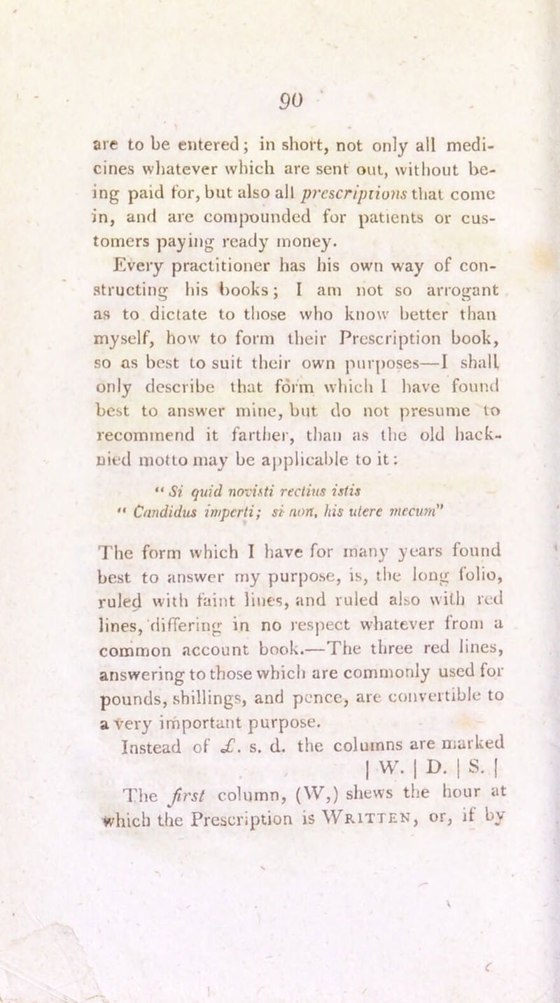 are to be entered; in short, not only all medi- cines whatever which are sent out, without be- ing paid for, but also all p?'cscr//)rio?is that come in, and are compounded for patients or cus- tomers paying ready money. Every practitioner has his own way of con- structing his books; I am not so arrogant as to dictate to those who know better than myself, how to form their Prescription book, so as best to suit their own puf[)oses—I shall only describe that form which 1 have found best to answer mine, but do not presume to recommend it farther, than as the old hack- nied motto may be a])plicable to it; “ St quid novisti rectins istis  Cnndidus imperti; si non, his utere mecum I'he form which I have for many years found best to answer rny purpose, is, the long folio, ruled with faint lines, and ruled also with red lines, differing in no respect whatever from a common account book.—The three red lines, answering to those which are commonly used for pounds, shillings, and pence, are convertible to a Very irhportant purpose. Instead of £. s. d. the columns are marked I W. I D. 1 S. I The Jirst column, (W,) shews the hour at which the Prescription is Written, or, if by \ c