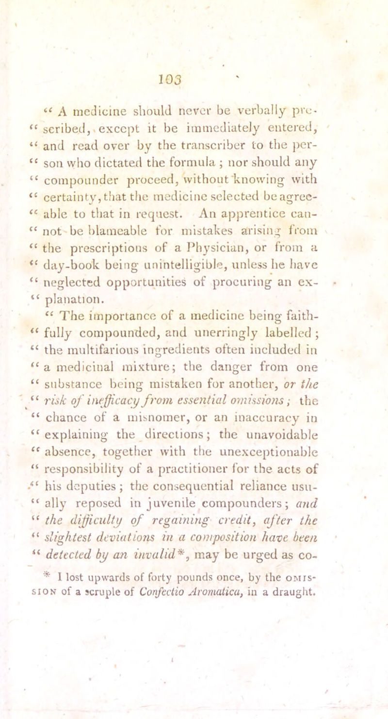 “ A medicine should never be verbally pre- “ scribed,.except it be immediately entered, ' “ and read over by the transcriber to the per- “ son who dictated the formula ; nor should any “ compounder proceed, without knowing with “ certainty, tliat the medicine selected beagrec- “ able to that in request. An apprentice can- “ not be blameable for mistakes arising from “ the prescriptions of a I^hysician, or from a “ day-book being unintelligible, unless he have “ neglected opportunities of procuring an ex- “ planation. “ The importance of a medicine being faith- “ fully compounded, and unerringly labelled ; “ the multifarious ingredients often included in “ a medicinal mixture; the danger from one “ substance being mistaken for another, or the “ risk of inejjicacy from essential omissio?is; tlie “ chance of a misnomer, or an inaccuracy in “explaining the directions; the unavoidable “ absence, together with the unexceptionable “ responsibility of a practitioner for the acts of his deputies; the consequential reliance usu- “ ally reposed in juvenile compounders; and “ the difficulty of regaining credit, after the “ slightest deviations in a composition have been “ detected by an invalid*, may be urged as co- * 1 lost upwards of forty pounds once, by the omis- sioK of a scruple of ConfecUo Aromatica, in a draught. i