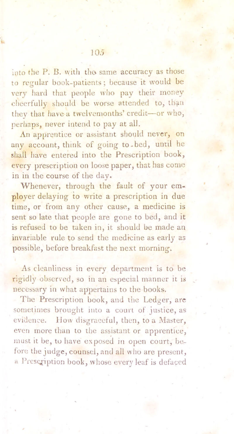 10.'} 'k into the P. B. witli tlio same accuracy as those to regular book-patients; because it would be very hard that people wiio pay their money cheerfully should be worse attended to, than they that have a twelvemonths’ credit—or who, perhaps, never intend to pay at all. An apprentice or assistant should never, on any account, think of going to-bed, until he shall have entered into the Prescription book, every prescription on loose paper, that has come in in the course of the day. Whenever, through the fault of your em- ployer delaying to write a prescription in clue time, or from any other cause, a medicine is sent so late that people are gone to bed, and it is refused to be taken in, it should be made an invariable rule to send the medicine as early as possible, before breakfast the next morning. As cleanliness in every department is to be rigidly observed, so in an especial manner it is necessary in what appertains to the books. The Prescription book, and the Ledger, are sometimes brought into a court of justice, as evidence. How disgraceful, then, to a Master, even more than to the assistant or apprentice, must it be, to have exposed in open court, be- fore the judge, counsel, and all who are present, a Prcs(4fiption book, whose every leaf is defaced