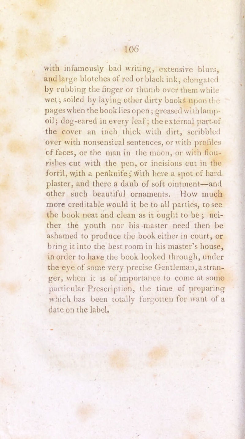 > 106’ with Infamously bad writing-, oxtensive blurs, and large blotches of red or black ink, elongated by rubbing the finger or thumb over them while wef, soiled by laying other dirty books upon the j)ageswhen thebook lies open; greased with lamp- oil; dog-eared in every leaf; the external part.of the cover an inch thick with dirt, scribbled over with nonsensical sentences, or with profiles effaces, or the man in the moon, or with flou- rishes cut with the pen, or incisions cut in the forril, wjth a penknife;’vvith here a spot of hard plaster, and there a daub of soft ointment—and other such beautiful ornaments. How much more creditable would it be to all parties, to see the book neat and clean as it ought to be ; nei- ther the youth nor his -master need then be ashamed to produce the book either in court, or bring it into the best room in his master’s house, in order to have the book looked through, under the eye of some very precise Gentleman,astran- ger, when it is of importance to come at some particular Prescription, the lime of preparing which has been totally forgotten for want of a date on the label.