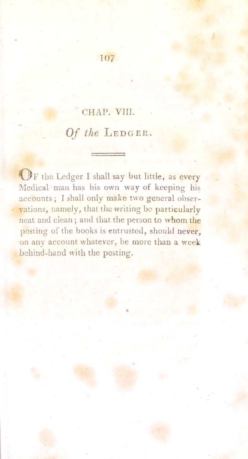 CHAP. VIII. Of the Ledger. o F the Ledger I shall say but little, as every Medical'man has his own way of keeping his accounts; I shall only make two general obser- vations, namely, that the writing be particularly neat and clean; and that the person to whom the posting of the books is entrusted, should never, on any account whatever, be more than a week bchind-hand with the posting.