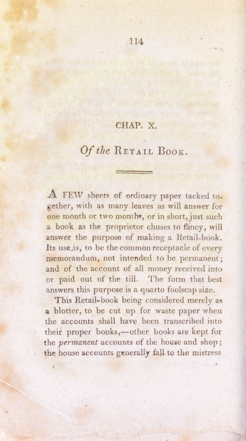 CHAP. X. Of the Retail Book. A FEW sheets of ordinary paper tacked to- gether, with as many leaves as will answer for one month or two months, or in short, just such a book as the proprietor chuses to fancy, will answer the purpose of making a Ketail-book. Its use.is, to be the common receptacle of every memorandum, not intended to be permanent; and of the account of all money received into or paid out of the till. The form that best answers this purpose is a quarto foolscap size. This Retail-book being considered merely as a blotter, to be cut up for waste paper when the accounts shall have been transcribed into ' their proper books,—other books are kept for the permanent accounts of the house and shop; the house accounts generally fall to the mistress i I