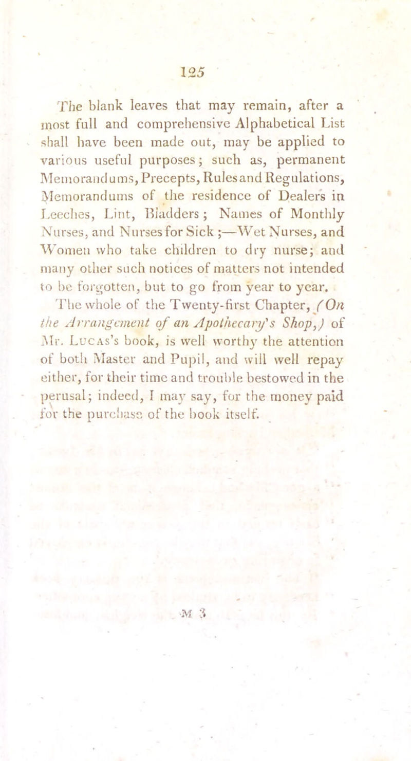 The blank leaves that may remain, after a most full and comprehensive Alphabetical List shall have been made out, may be applied to various useful purposes; such as, permanent INIeinorand urns. Precepts, Rulesand Regulations, Memorandums of tlie residence of Dealers in I.eeches, Lint, Bladders; Names of Monthly Nurses, and Nurses for Sick ;—Wet Nurses, and Women who take children to dry nurse; and many other such notices of matters not intended to be forgotten, but to go from year to year. 'i’lie whole of the Twenty-first Cliapter, (On the /Irranganent of an Apothecary's Shop,) of Mr. Lucas’s book, is well worthy' the attention of both Master and Pupil, and will well repay either, for their time and trouble bestowed in the perusal; indeed, I may' say, for the money paid for the purchase of the hook itself. M