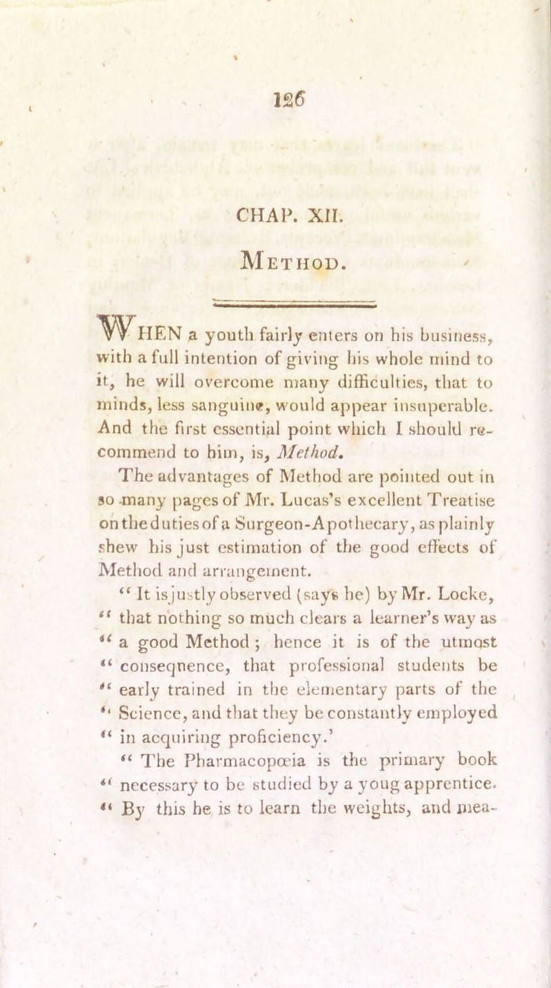 12(5 CHAP. XII. Method. 'W HEN a youth fairly enters on his business, with a full intention of giving his whole mind to it, he will overcome many difficulties, that to minds, less sanguine, would appear insuperable. And the first essential point which I should re- commend to him, is, Method. The advantages of Method are pointed out in 50 -many pages of Mr. Lucas’s excellent Treatise onthedutiesof a Surgeon-Apothecary, as plainly shew his just estimation of the good effects of Method and arrangement. “ It is justly observed (says he) by Mr. Locke, that nothing so much clears a learner’s way as **• a good Method ; hence it is of the utmost “ coiiseqnence, that professional students be early trained in the elementary parts of the Science, and that they be constantly employed “ in acquiring proficiency.’ “ The Pharmacopoeia is the primary book “ necessary to be studied by a youg apprentice. By this be is to learn the weights, and luea-