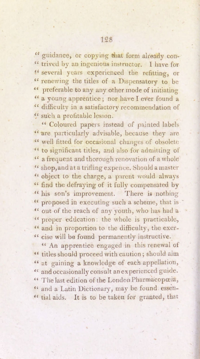 “ guidance, or copying diat form already con- “ trivcd by an ingenious ins^^uctor. 1 have for several years experienced the refitting, or “ renewing the titles of a Dispensatory to be preferable to any any other mode of initiating “ a young apprentice; nor have I ever found a “ difficulty in a satisfactory recommendation of V such a profitable lesson. “ Coloured papers instead of painted labels “^re particularly advisable, because they are “ well fitted for occasional changes of obsolete “ to significant titles, and also for admitting of “ a frequent and thorough renovation of a whole “ shop,and at a trifling expence. Should a master “ object to the charge, a parent would always “ find the defraying of it fully compensated by “ his son’s improvement. There is nothing “ proposed in executing such a scheme, that is “ out of the reach of any youth, who has had a “ proper education; the whole is practicable, “ and in proportion to the difficulty, the exer- “ cise will be found permanently instructive. “ An apprentice engaged in this renewal of “ titles should proceed with caution ; should aim “ at gaining a knowledge of each appellation, and occasionally consult anexpericnced guide. “ The last edition of the London Pharmacopoeia, “ and a Latin Dictionary, may be found essen- tial aids. It is to be taken for granted, that