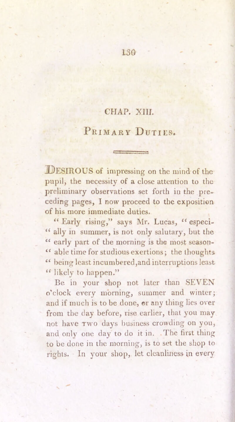 CHAP. XIII. Primary Dutiks. Desirous of impressing on the mind of the pupil, the necessity of a close attention to the preliminary observations set forth in the pre- ceding pages, I now proceed to the exposition of his more immediate duties. , “ Early rising,” says Mr. Lucas, “ especi- “ ally in summer, is not only salutary, but the “ early part of the morning is the most season- “ able time for studious exertions; the thoughts “ being least incumbered,and interruptions least likely to happen.” Be in your shop not later than SEVEN o’clock every morning, summer and winter; and if much is to be done, or any thing lies over from the day before, rise earlier, that you may not have two days business crowding on you, and only one day to do it in. .The first thing to be done in the morning, is to set the shop to rights. In your shop, let cleanliness in every