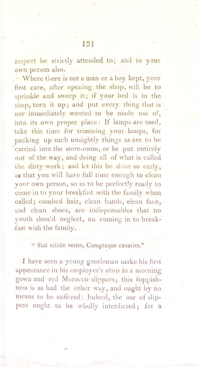 respect be strictly attended to; and in your own person also. -- Where there is not a man or a boy kept, your first care, after opening the shop, will be to sprinkle and sweep it; if }’our bed is in the shop, turn it up; and put every thing that is not immediately wanted to be made use of, into its own proper place: If lamps are used, take this time for trimming your lamps, for packing up such unsightly things as are to be 'carried into the store-room, or be put entirely out of the way, and doing all of what is called the dirty work; and let tiiis be done so early, as that you will have full time enough to clean your own person, so as to be perfectly ready to come in to your breakfast witli the family when called; combed hair, clean ha.nds, clean face, and clean shoes, are indispensables that no youth should neglect, on coining in to break- fast with the family. “ Sint nitidx vestes, Com^itaque caesarics.” I have seen a young gentleman make his first appearance in his employer’s shop in a morning gown and red Morocco slippers; this foppish- ness is as bad the other way, and ought by no means to be sufl'ered: Indeed, the use of sliji- pers ought to be wholly interdicted; for a