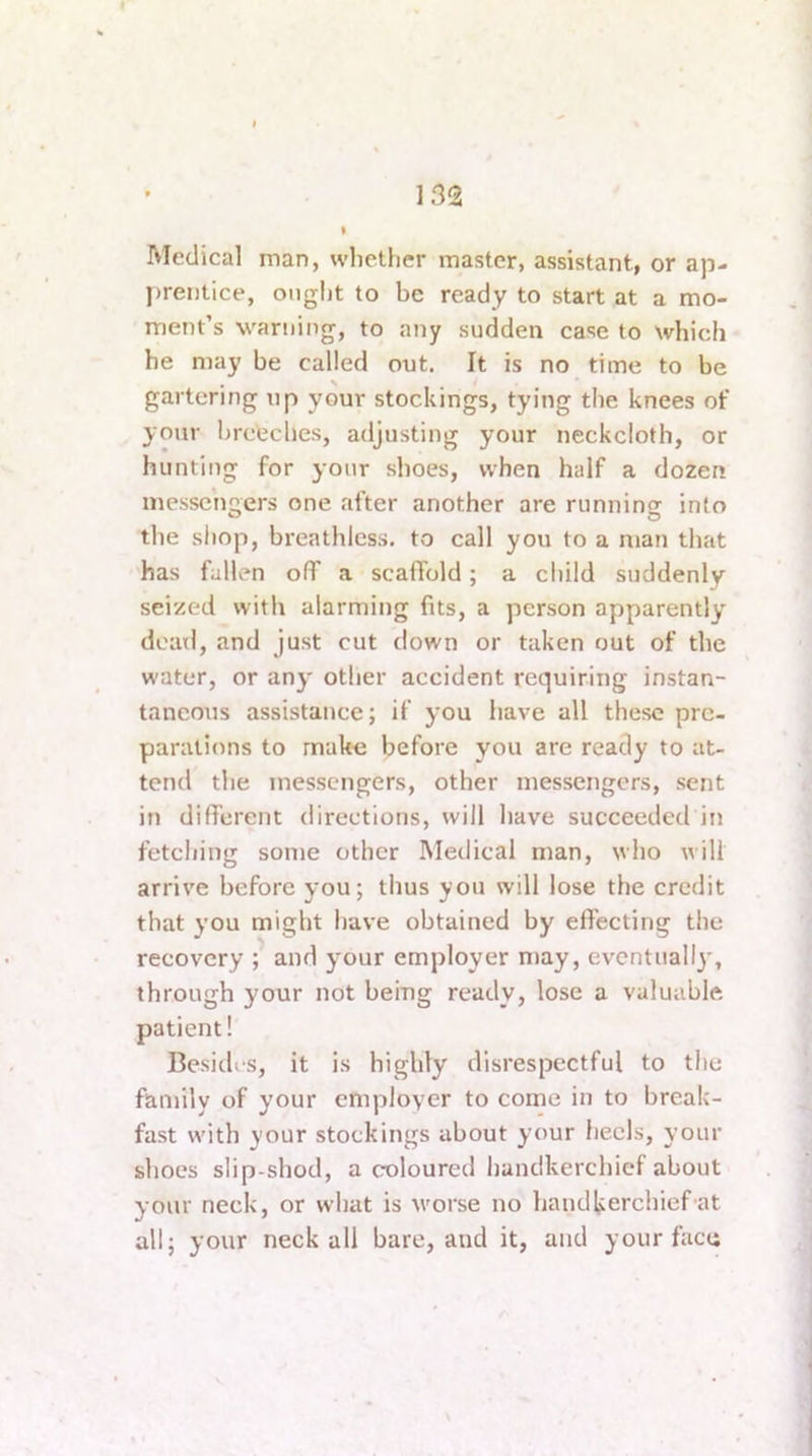 Medical man, whether master, assistant, or ap- prentice, ought to be ready to start at a mo- ment’s warning, to any sudden case to which he may be called out. It is no time to be gartering up your stockings, tying the knees of your breeches, adjusting your neckcloth, or hunting for your shoes, when half a dozen messengers one after another are running into the shop, breathless, to call you to a man that has fallen off a scaffold; a child suddenly seized witli alarming fits, a person apparently dead, and just cut down or taken out of the water, or any' other accident requiring instan- taneous assistance; if you have all these pre- parations to mak-e before you are ready to at- tend the messengers, other messengers, sent in different directions, will have succeeded in fetching some other Medical man, who will arrive before you; thus you will lose the credit that you might have obtained by effecting the recovery ; and your employer may, eventually, through your not being ready, lose a valuable patient! Besides, it is highly disrespectful to the family of your employer to come in to break- fast with your stockings about your heels, your shoes slip-shod, a coloured handkerchief about your neck, or what is worse no handliierchief at all; your neck all bare, and it, and your face