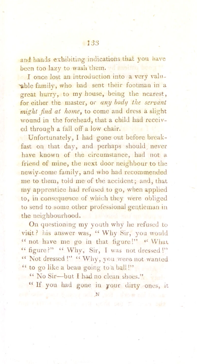 and hands exhibiting indications that you have been too lazy to wash tliein. I once lost an introduction into a very vain- 'S.ble family, who had sent their footman in a great liurry, to my house, being the nearest, for either the master, or a?ii/ hodi/ the servant might find at home, to come and dress a slight wound in the forehead, that a child had receiv- ed through a fall off’ a low chair. Unfortunately, I had gone out before break- fast on that day, and perhaps should never have known of the circumstance, had not a friend of mine, the next door neighbour to tlie newiy-come family, and who had recommended me to them, told me of the accident; and, that my apprentice had refused to go, when applied to, in consequence of which they were obliged to send to some other professional gentleman in the neighbourhood. On questioning my youth why he refused to visit? Ids answer was, “ Why Sir, you would “ not have me go in that figure!” “ What “figure?” “ \V’hy, Sir, I was not dressed 1” “ Not dressed !” “ Why, vou were not wanted “ to go like a beau going to a ball!” “ No Sir—but I hod no clean shoes.” “ If you had gone in your dirty ones, it N