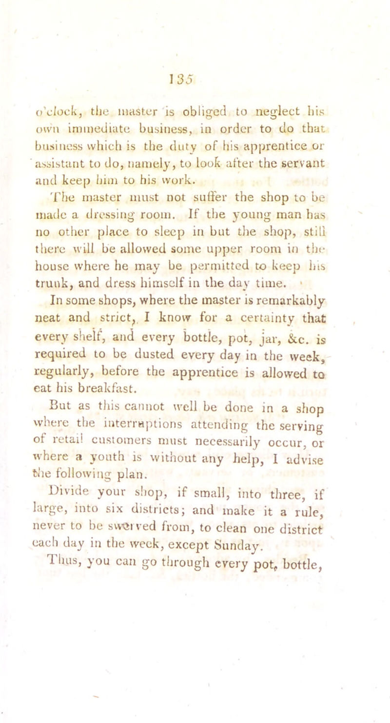 o'clock, tlie lUHStcr is obliged to neglect liis oH'ii immediate business, in order to do that business vvliicli is the duty of liis apprentice or assistant to do, namely, to look after the servant and keep him to his work. The master must not suffer the shop to be made a dressing room. If the young man has no other place to sleep in but the shop, still there will be allowed some upper room in the house where he may be permitted to keep his trunk, and dress himself in the day time. • In some shops, where the master is remarkably neat and strict^ I know for a certainty that every shelf, and every bottle, pot, jar, &c, is required to be dusted every day in the week, regularly, before the apprentice is allowed to eat his breakfast. But as tliis cannot well be done in a shop where the interrHptions attending the serving of retail customers must necessarily occur, or where a youth is without any help, 1 advise tfie following plan. Divide your sliop, if small, into three, if large, into si.\ districts; and make it a rule, never to be svvQived from, to clean one district each day in the week, except Sunday. Thus, you can go through every pot, bottle,