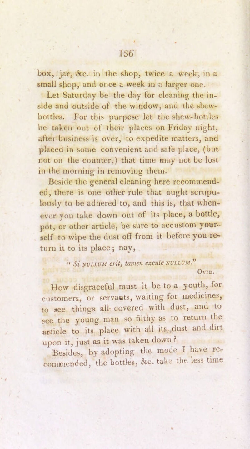 box, jar, A.C. in the shop, twice a week, in a small shop, and once a week in a larger one. Let Saturday be the day for cleaning the in- side and outside of the window’, and the shew- bottles. For this purpose let the shew-boflles he taken out of their places on Friday night, after business is over, to expedite matters, and placed in some convenient and safe place, (but not on the counter,) that time may not be lost in the morning in removing them. Beside the general cleaning here recommend- ed, there is one other rule that ought scrupu- lously to be adhered to, and this is, that when- ever you take down out of its place, a bottle, pot, or other article, be sure to accustom your- self to wipe the dust oft from it before you re- turn it to its place ; nay,  Si NULLUM eril, tamen excute nullum. OvJD. How disgraceful must it be to a youth, for customers., or servaots, waiting for medicines, to see things all- covered with dust, and to see the young man so filthy as to return the article to its place with all ity-,dust and diit upon it, just as it was taken down ? Besides, by adopting the mode I have re- commended, the bottles, &c. take the less time