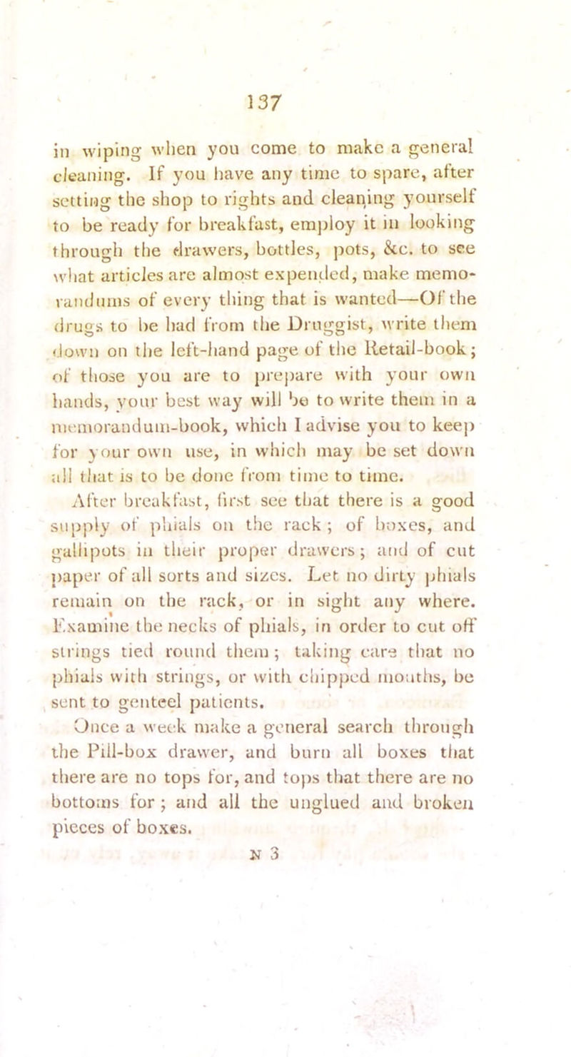 in wiping when you come to make a general cleaning. If you have any time to spare, after setting the shop to rights and cleaning yourself to be ready for breakfast, em])loy it in looking through the drawers, bottles, pots, &c. to see wliat articles are almost expended, make memo* raiulnms of every thing that is wanted—Of the drugs to be had from the Druggist, write them down on the left-hand page of the Retail-book; of those you are to pre|)are with your own hands, your best way will bo to write them in a memorandum-book, which I advise you to kee|) for your own use, in whicli may be set down all that IS to be done from time to time. After breakfast, first see that there is a good supply of phials on the rack ; of boxes, and gallipots in their proper drawers; and of cut paper of all sorts and sizes. Let no dirty ]jhials remain on the rack, or in sight any where. Examine the necks of phials, in order to cut off strings tied round them ; taking care that no phials with strings, or with chipped motiths, be sent to genteel patients, Once a week make a general search through the Piil-box drawer, and burn all boxes that there are no tops for, and to))s that there are no bottoms for; and all the unglued and broken pieces of bo.xes. N 3