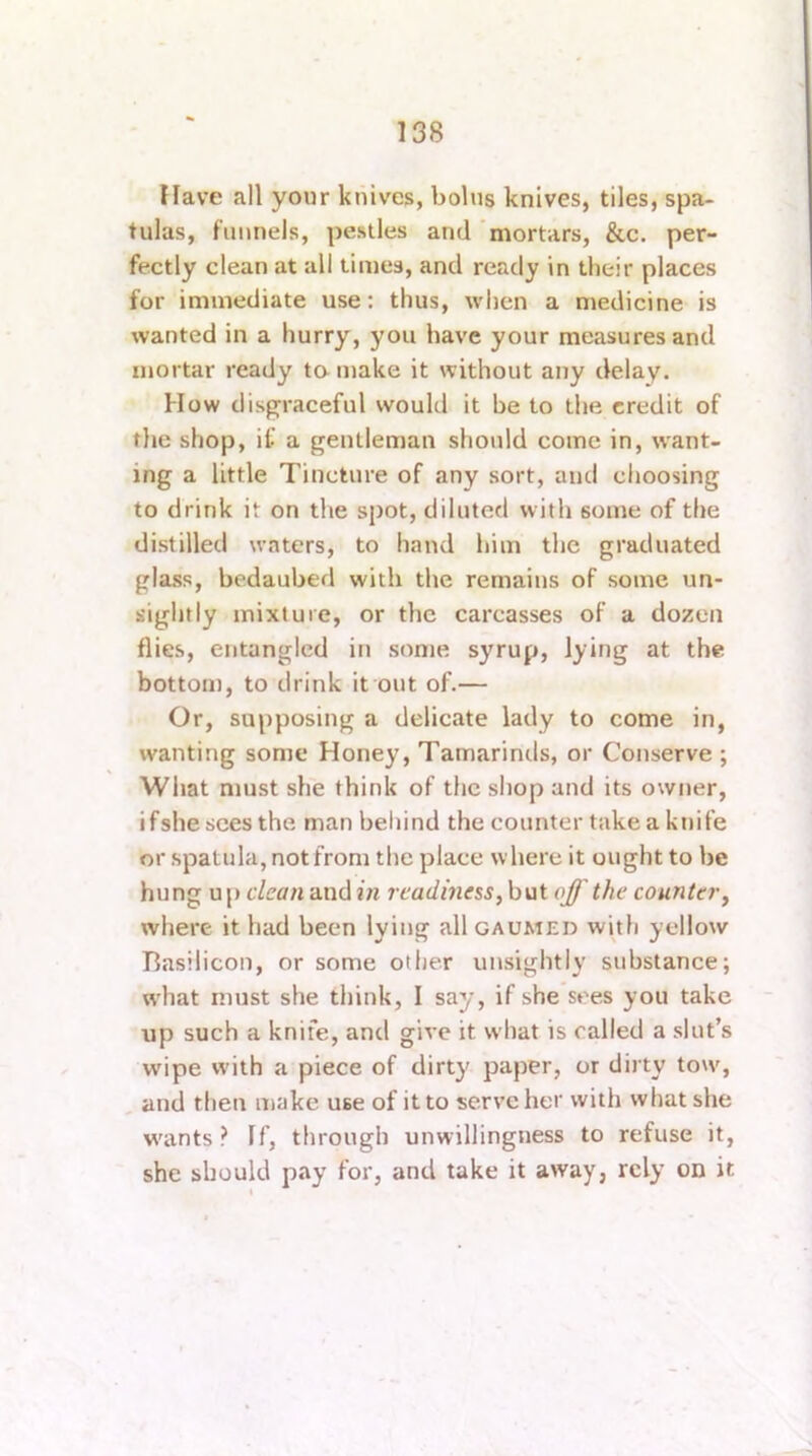 Have all your knives, bolus knives, tiles, spa- tulas, funnels, pestles and 'mortars, &c. per- fectly clean at all times, and ready in their places for immediate use: thus, when a medicine is wanted in a hurry, you have your measures and mortar ready ta make it without any delay. How disgraceful would it be to the credit of the shop, if a gentleman should come in, want- ing a little Tincture of any sort, and choosing to drink it on the spot, diluted with some of the distilled waters, to hand him the graduated glass, bedaubed with the remains of some un- sightly mixture, or the carcasses of a dozen flies, entangled in some syrup, lying at the bottom, to drink it out of.— Or, supposing a delicate lady to come in, wanting some Honey, Tamarinds, or Conserve ; What must she think of the shop and its owner, ifshe sees the man behind the counter take a knife or spatula, not from the place where it ought to be hung u p dean and in readiness, h\xi off the counter, where it had been lying all gaumed with yellow llasilicon, or some other unsightly substance; what must she think, I say, if she sees you take up such a knife, and give it what is called a slut’s wipe with a piece of dirty paper, or dirty tow, , and then make use of it to serve her with what she w'ants ? If, through unwillingness to refuse it, she should pay for, and take it away, rely on it