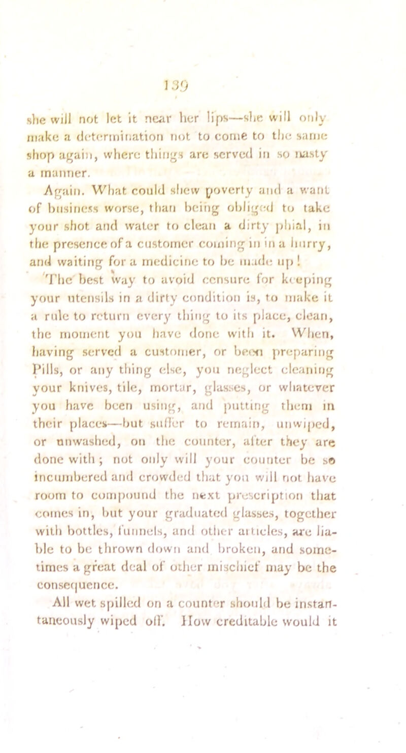 13.0 slie will not let it near her lips—she will only make a detertnination not to come to tlie same shop again, where things are served in so nasty a manner. Again. What could shew poverty and a want of hnsifiess worse, than beiiig obliged to take your .shot and water to clean a dirty jjliial, in the presence of a customer coming in in a hurry, and waiting fora medicine to be lu.ule u[>! 'The best way to avoid censure for k< eping your utensils in a dirty condition is, to make it a rule to return every thing to its place, clean, the moment you have done with it. When, having served a customer, or becxi preparing Pills, or any thing else, you neglect cleaning your knives, tile, mortar, glas.ses, or whatever you have been using, and putting them m their places—but suHer to reiriain, unwiped, or nuwashed, oti the counter, alter they are done with ; not only will your counter be so incumbered and crowded that you will not have room to compound the ufc.xl prescription that comes in, Intt your graduated glasse.s, together with bottles, I'uimels, and otlier ai tides, arc lia- ble to be thrown down and broken, and some- limes a great deal of other mischief may be the couserjueiice. All wet spilled on a counter should be instan- taneously wiped oil'. How creditable would it